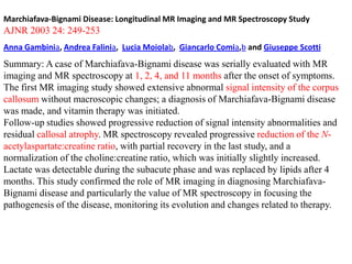 Marchiafava-Bignami Disease: Longitudinal MR Imaging and MR Spectroscopy Study

AJNR 2003 24: 249-253
Anna Gambinia, Andrea Falinia, Lucia Moiolab, Giancarlo Comia,b and Giuseppe Scotti

Summary: A case of Marchiafava-Bignami disease was serially evaluated with MR
imaging and MR spectroscopy at 1, 2, 4, and 11 months after the onset of symptoms.
The first MR imaging study showed extensive abnormal signal intensity of the corpus
callosum without macroscopic changes; a diagnosis of Marchiafava-Bignami disease
was made, and vitamin therapy was initiated.
Follow-up studies showed progressive reduction of signal intensity abnormalities and
residual callosal atrophy. MR spectroscopy revealed progressive reduction of the Nacetylaspartate:creatine ratio, with partial recovery in the last study, and a
normalization of the choline:creatine ratio, which was initially slightly increased.
Lactate was detectable during the subacute phase and was replaced by lipids after 4
months. This study confirmed the role of MR imaging in diagnosing MarchiafavaBignami disease and particularly the value of MR spectroscopy in focusing the
pathogenesis of the disease, monitoring its evolution and changes related to therapy.

 
