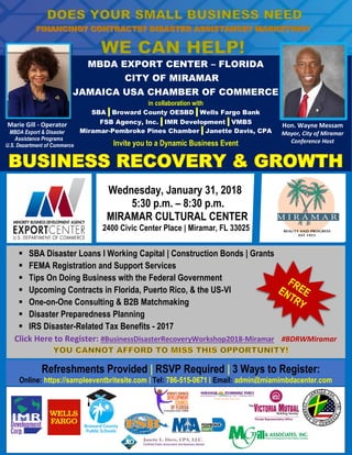 MBDA EXPORT CENTER – FLORIDA
CITY OF MIRAMAR
JAMAICA USA CHAMBER OF COMMERCE
in collaboration with
SBA | Broward County OESBD | Wells Fargo Bank
FSB Agency, Inc. | IMR Development | VMBS
Miramar-Pembroke Pines Chamber | Janette Davis, CPA
Invite you to a Dynamic Business Event
WORKSHOPWednesday, January 31, 2018
5:30 p.m. – 8:30 p.m.
MIRAMAR CULTURAL CENTER
2400 Civic Center Place | Miramar, FL 33025
| 10:00 a.m. – 1:00 p.m.
Miami – Dade College
Carrie P. Meek Entrepreneurial Education Center
6300 N.W. 7th Avenue | Miami, FL 33147
▪ SBA Disaster Loans I Working Capital | Construction Bonds | Grants
▪ FEMA Registration and Support Services
▪ Tips On Doing Business with the Federal Government
▪ Upcoming Contracts in Florida, Puerto Rico, & the US-VI
▪ One-on-One Consulting & B2B Matchmaking
▪ Disaster Preparedness Planning
▪ IRS Disaster-Related Tax Benefits - 2017
Click Here to Register: #BusinessDisasterRecoveryWorkshop2018-Miramar #BDRWMiramar
Refreshments Provided | RSVP Required | 3 Ways to Register:
Online: https://sampleeventbritesite.com | Tel: 786-515-0671 | Email: admin@miamimbdacenter.com
Hon. Wayne Messam
Mayor, City of Miramar
Conference Host
Marie Gill - Operator
MBDA Export & Disaster
Assistance Programs
U.S. Department of Commerce
 