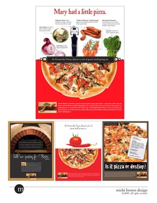 Mary had a little pizza.
                                                                                         Balsamic Glaze: Aged
                                                                                         balsamic vinegar, reduced                        Made in Purcellville from the finest                                          Fresh Romas in a red-wine
                                                                                                                                          “Fields of Athenry” Lamb Sausage:                                             Marinated Tomatoes:

                                                                                         for that extra-flavor spike.                     field-raised lamb.                                                            vinegar, fresh herbs, salt and
                                                                                                                                                                                                                        pepper. (No picking!)
                                                                 Feta Cheese: Greece’s
                                                                 gift to cheese lovers
                                                                 around the world.                                                                                                                                              Spinach: Vitamin-A
                                                                                                                                                                                                                                never tasted so good.




                                                                                           Red Onion: Ahh...
                                                                                           tears of happiness.




                                                                                    At Fireworks Pizza, there's a lot of great stuff going on.
                                                         o




                                                                                                                                                                                                                                             o
                                                        o




                                                                                                                                                                                                                                             o
                                                                                             At Fire Works, we believe a pizza is only as good as what goes into it – and on top. That’s why we
                                                                                             select only the finest, freshest ingredients we can find, many from local farmers, then bake it to
                                                                                             perfection in our wood-fired oven. Stop in for a Baah Baah Black Sheep or any of our dozen sig-
                                                                                             nature pizzas, or create your own combo. Either way, at Fire Works, you’ll see that there’s a lot of
                                                                                             great stuff going on.




                                                                                                                                                                                                                             The Barcelona Pizza
                                                                                                        At Fireworks Pizza, there’s a lot of
                                                                                                               great stuff going on.


                                                                                                                                                                                                                                                                                                                     Usern
                                                                                                                                                                                                                                                                                                                    Choriz ame:
                                                                                                                                                                                                                                                                                                                            oTom16
       Smokey chorizo sausage, grated Spanish Mahon                                                                                                                                                                                                                                                                                  00
                                                                                                                                                                                                                                                                                                                   Seeki
                                                                                                                                                                                                                                                                                                                  Someo : ng
     cheese, black olives, roasted sweet peppers, and organ-                                                                                                                                                                                                                                                      and a ne who lik
                                                                                                                                                                                                                                                                                                                 adventlittle smoky.es it hot,
     ic tomatoes, all baked on our signature cornmeal pizza                                                                                                                                                                                                                                                      afraid ure-seeker A daring
                                                                                                                                                                                                                                                                                                                great to get ﬁred who isn’t
       crust in a wood-ﬁred oven. That’s the Barcelona.                                                                                                                                                                                                                                                         charresausage an up about
                                                                                                                                                                                                                                                                                                                        d pepp      d
                                                                                                                                                                                                                                                                                                                                ers. perfectly
                                                                                                                                                                                                                                                                                                               Favori
                                                                                                                                                                                                                                                                                                              In the te Place:
                                                                                                                                                                                                                                                                                                                      kitche
                                                                                                                                                                                                                                                                                                                             n.
                                                                                                                                                                                                                                                                                                             Best Fe
                                                                                                                                                                                                                                                                                                            Intoxica ature:



Taste our passion for Pizza.
                                                                                                                                                                                                                                                                                                                      ting ar
                                                                                                                                                                                                                                                                                                                              oma.
                                                                                                                                                                                                                                                                                                           Turn-O
                                                                                                                                                                                                                                                                                                                    ffs: Ve
                                                                                                                                                                                                                                                                                                                            getaria
                                                                                                                                                                                                                                                                                                                                    ns.




                                                                                                                                                                                                                             Is it pizza or destiny?
                        Lorem ipsum dolor sit amet, consectetuer
                        adipiscing elit. Pellentesque ut nunc ac sem
                        bibendum sagittis. Aliquam mauris. Proin cur-
                        sus. In convallis rutrum tellus. Morbi eu urna.
        Ut tempus vestibulum dui. Ut sit amet lacus. Nulla fringilla
        tempor arcu. Lorem ipsum dolor sit amet, consectetuer adipi-
        scing elit. Vivamus eu nunc. Sed vitae mi. Vivamus hendrerit
        metus lacinia ipsum. Cum sociis natoque penatibus et magnis
        dis parturient montes, nascetur ridiculus mus. In et arcu eu .
                                                                                                                                                                                                                            Lorem ipsum dolor sit amet, consectetuer adipiscing elit. Pellentesque ut nunc ac sem bibendum
                                                                                                                 Top This. We thought you’d never ask. How about nitrate-free pepperoni, fresh mozzarella, hot red          sagittis. Aliquam mauris. Proin cursus. In convallis rutrum tellus. Morbi eu urna. Ut tempus vestib-
                                                                                                                 peppers, organic tomatoes, red onions, and olives. That’s the Fire Cracker, one spicy little number,       ulum dui. Ut sit amet lacus. Nulla fringilla tempor arcu. Lorem ipsum dolor sit amet, consectetuer
                                                                                                                 baked to perfection in our wood oven. Come in for one of our signature combos, or make your own            adipiscing elit. Vivamus eu nunc. Sed vitae mi. Vivamus hendrerit metus lacinia ipsum. Cum sociis
                                                                                                                 – however you build it, our slices can’t be topped.                                                        natoque penatibus et magnis dis parturient montes, nascetur ridiculus mus. In et arcu eu .




   m                                                                                                                                                                                                                                                             micki brown design
                                                                                                                                                                                                                                                                                  ©2009. All rights reserved.
 