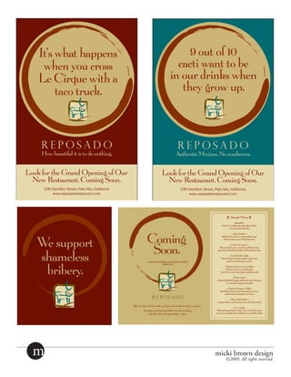 It’s what happens                                     9 out of 10
     when you cross                                    cacti want to be
    Le Cirque with a                                 in our drinks when
         taco truck.                                    they grow up.



     REPOSADO                                           REPOSADO
     How beautiful it is to do nothing.                Authentic Mexican. No sombreros.


Look for the Grand Opening of Our                  Look for the Grand Opening of Our
  New Restaurant. Coming Soon.                       New Restaurant. Coming Soon.
      236 Hamilton Street, Palo Alto, Cailfornia         236 Hamilton Street, Palo Alto, Cailfornia
          www.reposadorestaurant.com                         www.reposadorestaurant.com




   We support
   shameless
    bribery.




  m                                                                            micki brown design
                                                                                     ©2009. All rights reserved.
 