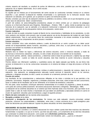criterios respecto del resultado, su amplitud de puntos de referencias, entre otros, posibilita que sea más objetiva la
evaluación de un objetivo determinado, de un centro escolar.
Evaluación interna:
Es aquella que se interesa por el funcionamiento del centro escolar en condiciones normales inmersa en su entorno
específico y que permitan la adopción de medidas encaminadas a la optimización de la institución escolar. Esta
evaluación es realizada, por lo general, por un personal no ajeno a la institución escolar
Rosales considera que este tipo de evaluación (interna) es preferible a la externa; criterio con el que discrepamos ya que
ambos tipos de evaluaciones deben complementarse.
A partir del análisis de varias bibliografías consideramos adoptar el criterio emitido por un colectivo de pedagogos
cubanos en el Seminario Nacional para Dirigentes, Metodólogos... (Febrero, 1984; 1. parte), donde se plantean las cinco
funciones de la evaluación, que es aplicable a la evaluación institucional o evaluación del sistema educativo, y que el
autor asume como parte de los presupuestos teóricos de la propuesta, siendo estas:
Función instructiva.
A través de ésta se puede comprobar el grado de fijación de los conocimientos y habilidades de los estudiantes, no sólo
como producto sino también como proceso; aquí se puede apreciar una de las discrepancias del modelo de Luján Castro
referido anteriormente. Todo lo cual permite hacer las correcciones necesarias a los errores cometidos, lo que facilita
mejorar cada uno de los componentes de dicho proceso o resultado.
Función educativa.
Permite comprobar cómo cada estudiante, profesor y cuadro de dirección de un centro cumple con su deber social:
sentido de la responsabilidad, valores humanos, educativos y políticas, entre otros, lo cual permite valorar, no sólo los
procesos sino también los resultados en este sentido.
Función diagnóstica.
Mediante ésta se revelan los logros y deficiencias del sistema educativo, centro o instancia evaluada, a través de
las técnicas e instrumentos evaluativos utilizados, no sólo a través del proceso sino también de los resultados.
Esta función permite, además, realizar pronósticos, y determinar sobre la base de qué dirección u objetivo hay que dirigir
la acción educativa - cuando se habla de acción educativa, ésta lleva implícita la acción instructiva y educativa
propiamente-.
Permite obtener una información cualitativa y cuantitativa acerca del objeto evaluado que facilite, de una forma más
racional, la introducción o no de las correcciones necesarias en el sistema de trabajo a lo largo del proceso o al final de
éste.
Función de desarrollo.
El cumplimiento de las tres funciones anteriores conlleva al perfeccionamiento y desarrollo del sistema, objeto de la
evaluación. Una evaluación es pedagógicamente adecuada cuando estimula el desarrollo ulterior de los alumnos,
profesores y dirigentes escolares, es decir, cuando se convierte en un elemento promotor de éste.
Función de control.
Los resultados de las comprobaciones y evaluaciones reflejadas en las notas o controles es la que permiten a los
profesores, funcionarios, dirigentes, organismos y entidades productivas, entre otras, sobre la base de este conocimiento,
hacer un análisis de los resultados que se van obteniendo en el sistema de enseñanza y educativo.
Por otra parte, estos resultados constituyen elementos fundamentales en el análisis de programas y planes de estudio,
como parte del continuo perfeccionamiento del sistema educacional (Seminario a Dirigentes, Metodólogos, 1984).
La evaluación de los sistemas educativos es un sistema que tiene implícitas estas cinco funciones, pero que éstas no se
pueden llevar a cabo de modo intuitivo o improvisado sino que deben ser planificadas y ejecutadas (tenerse en cuenta en
el plan de supervisión educativa para la enseñanza) y seguir el siguiente proceso:
 Diseño del plan evaluador (por las razones antes expuestas).
 Recogida y análisis de los datos.
 Valoración y divulgación de las conclusiones. De manera que cada evaluador, claustro, comunidad, entidad
productiva, conozcan sus potencialidades y debilidades, entre otras, y tomen conciencia de su papel protagónico para
tomar las decisiones que permita adecuar o ajustar los planes educativos de forma desarrolladora.
INDICADORES DE CALIDAD EDUCACIONAL
Internacionalmente se considera a un sistema educacional de mayor calidad cuando éste lleve implícitos dos elementos
fundamentales: la equidad, o lo que es lo mismo, que éste sea para todos, y el cumplimiento de los distintos indicadores
que contemplan la calidad de la educación, como puede ser la efectividad, pertinencia, eficacia.
Se habla de evaluar la calidad a partir de un determinado número de indicadores, pero..., ¿qué es un indicador?
 