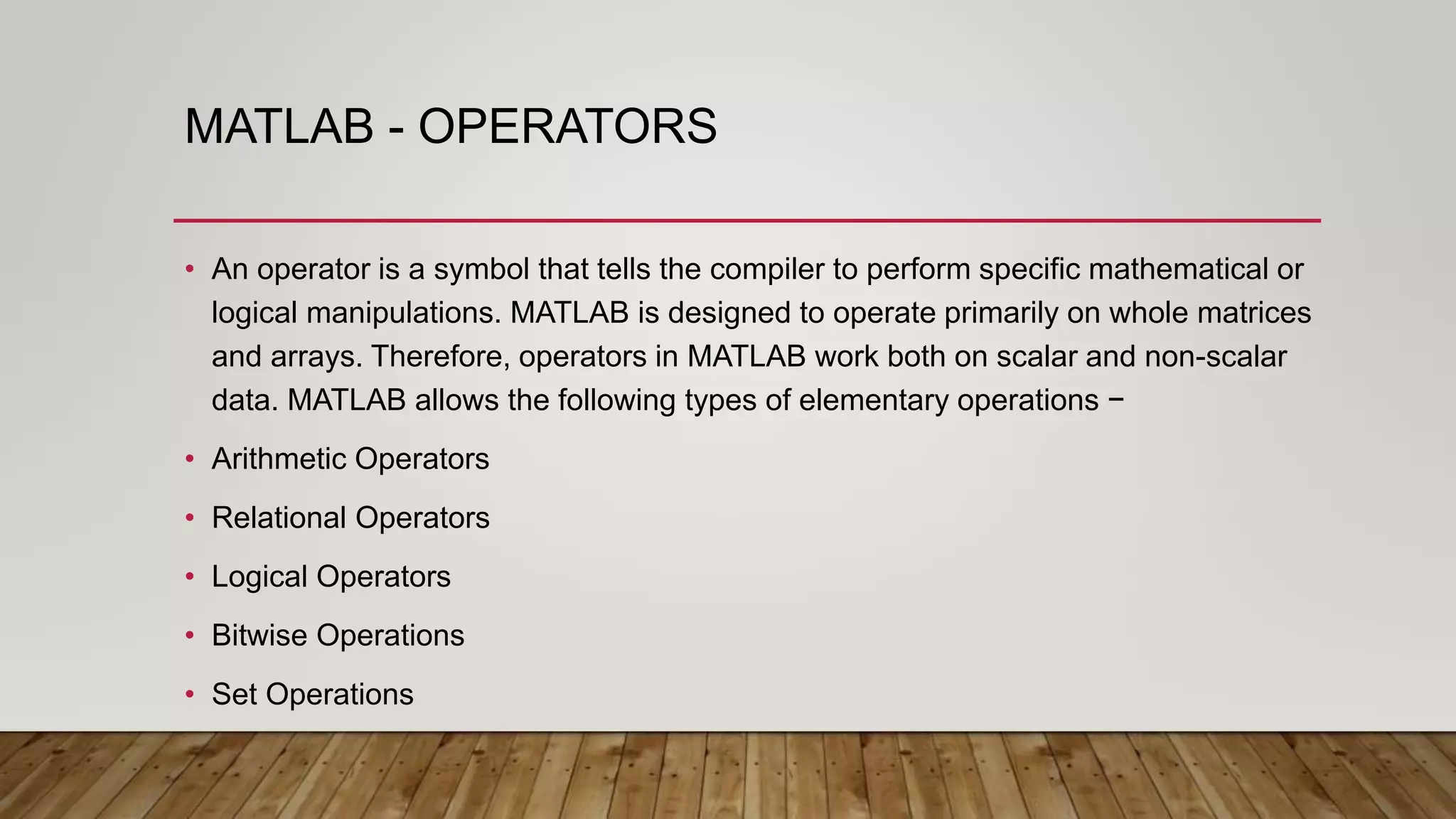 MATLAB - OPERATORS
• An operator is a symbol that tells the compiler to perform specific mathematical or
logical manipulations. MATLAB is designed to operate primarily on whole matrices
and arrays. Therefore, operators in MATLAB work both on scalar and non-scalar
data. MATLAB allows the following types of elementary operations −
• Arithmetic Operators
• Relational Operators
• Logical Operators
• Bitwise Operations
• Set Operations
 