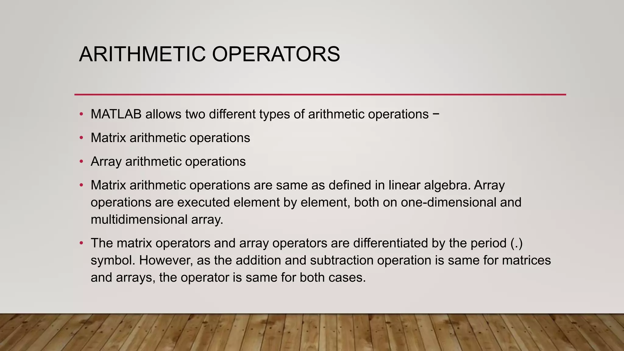 ARITHMETIC OPERATORS
• MATLAB allows two different types of arithmetic operations −
• Matrix arithmetic operations
• Array arithmetic operations
• Matrix arithmetic operations are same as defined in linear algebra. Array
operations are executed element by element, both on one-dimensional and
multidimensional array.
• The matrix operators and array operators are differentiated by the period (.)
symbol. However, as the addition and subtraction operation is same for matrices
and arrays, the operator is same for both cases.
 