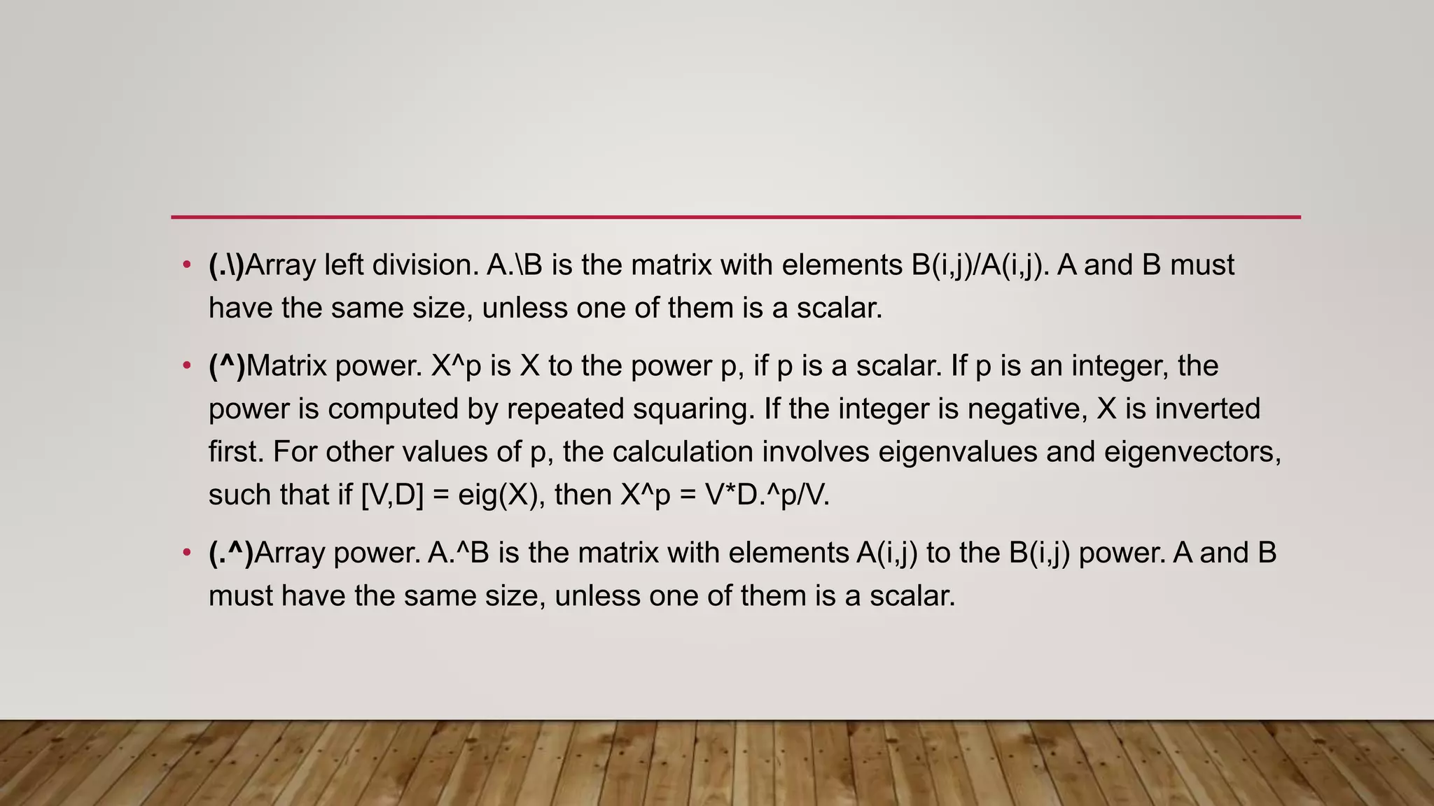 • (.)Array left division. A.B is the matrix with elements B(i,j)/A(i,j). A and B must
have the same size, unless one of them is a scalar.
• (^)Matrix power. X^p is X to the power p, if p is a scalar. If p is an integer, the
power is computed by repeated squaring. If the integer is negative, X is inverted
first. For other values of p, the calculation involves eigenvalues and eigenvectors,
such that if [V,D] = eig(X), then X^p = V*D.^p/V.
• (.^)Array power. A.^B is the matrix with elements A(i,j) to the B(i,j) power. A and B
must have the same size, unless one of them is a scalar.
 