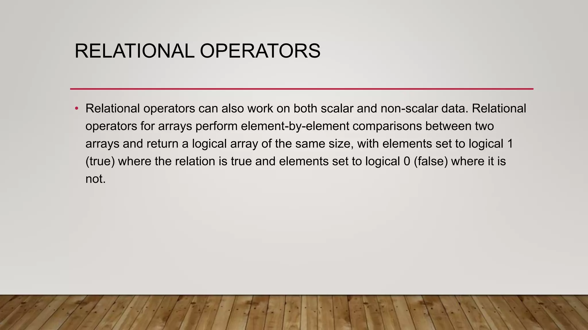 RELATIONAL OPERATORS
• Relational operators can also work on both scalar and non-scalar data. Relational
operators for arrays perform element-by-element comparisons between two
arrays and return a logical array of the same size, with elements set to logical 1
(true) where the relation is true and elements set to logical 0 (false) where it is
not.
 