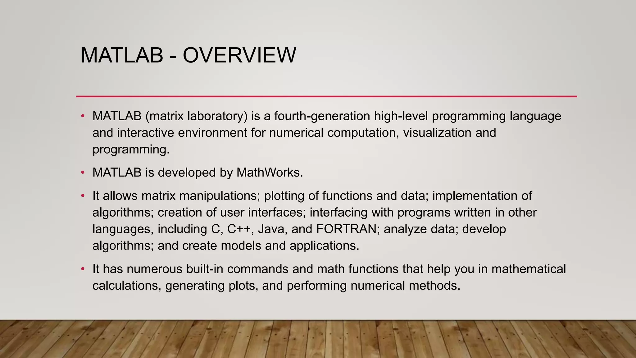 MATLAB - OVERVIEW
• MATLAB (matrix laboratory) is a fourth-generation high-level programming language
and interactive environment for numerical computation, visualization and
programming.
• MATLAB is developed by MathWorks.
• It allows matrix manipulations; plotting of functions and data; implementation of
algorithms; creation of user interfaces; interfacing with programs written in other
languages, including C, C++, Java, and FORTRAN; analyze data; develop
algorithms; and create models and applications.
• It has numerous built-in commands and math functions that help you in mathematical
calculations, generating plots, and performing numerical methods.
 