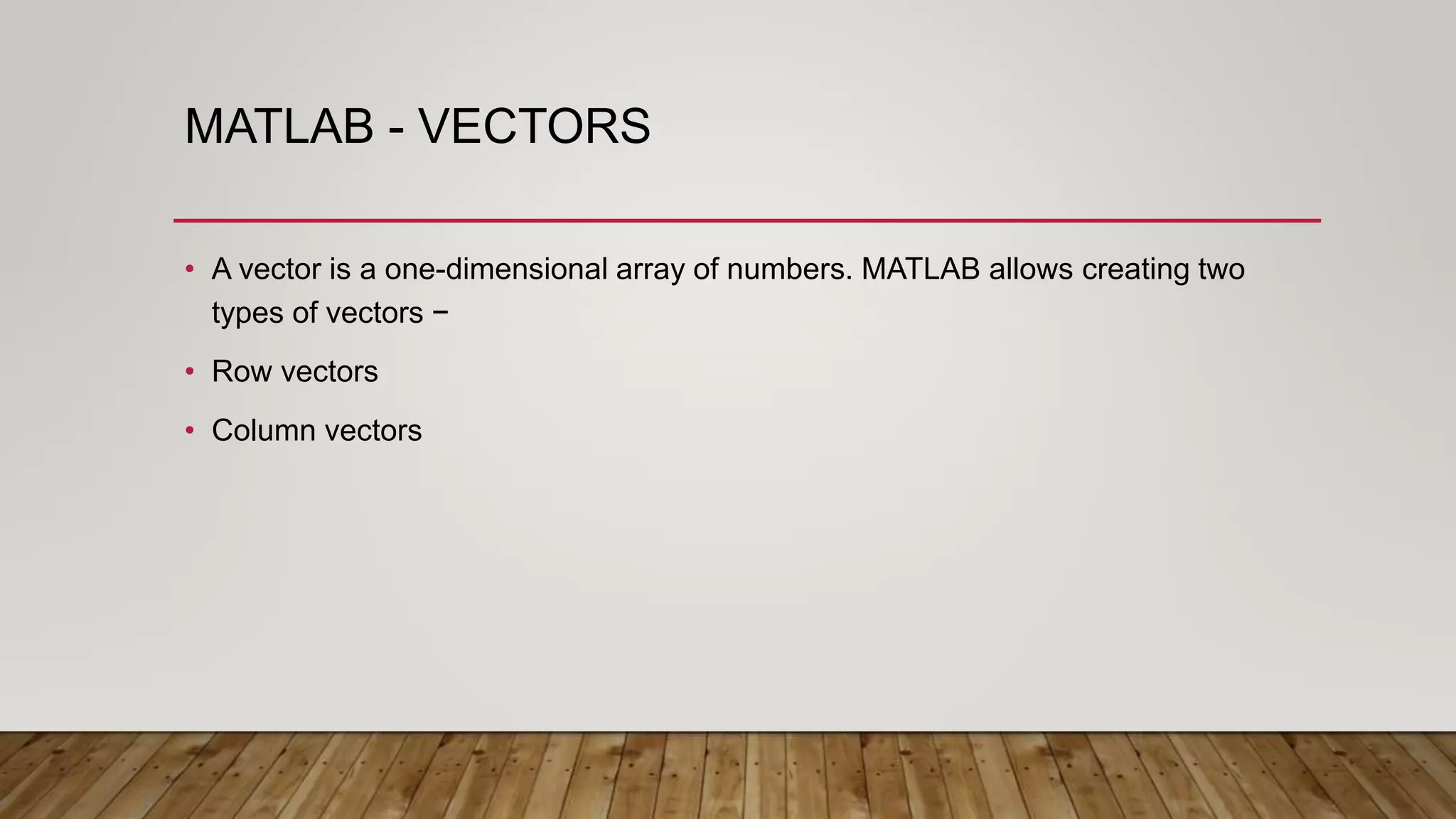 MATLAB - VECTORS
• A vector is a one-dimensional array of numbers. MATLAB allows creating two
types of vectors −
• Row vectors
• Column vectors
 