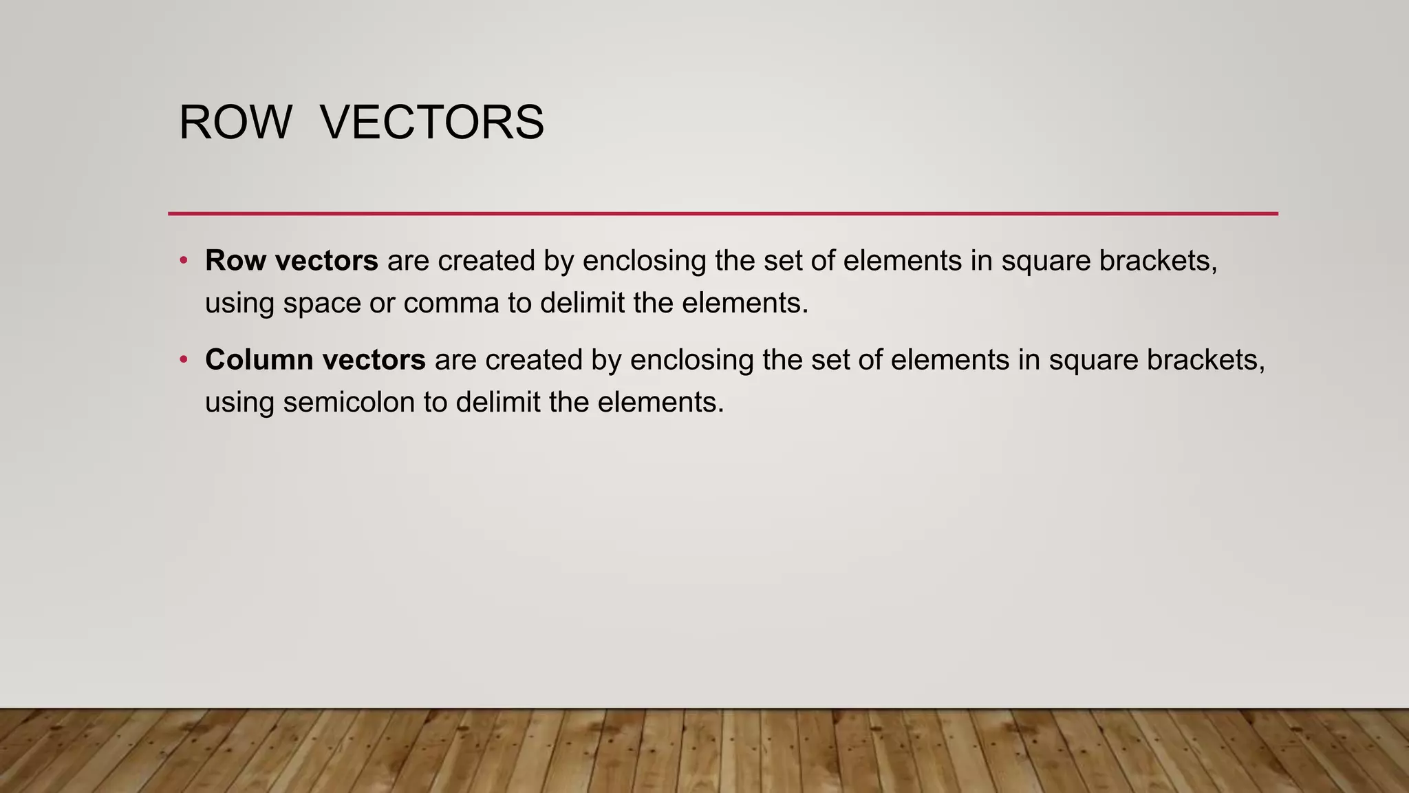 ROW VECTORS
• Row vectors are created by enclosing the set of elements in square brackets,
using space or comma to delimit the elements.
• Column vectors are created by enclosing the set of elements in square brackets,
using semicolon to delimit the elements.
 