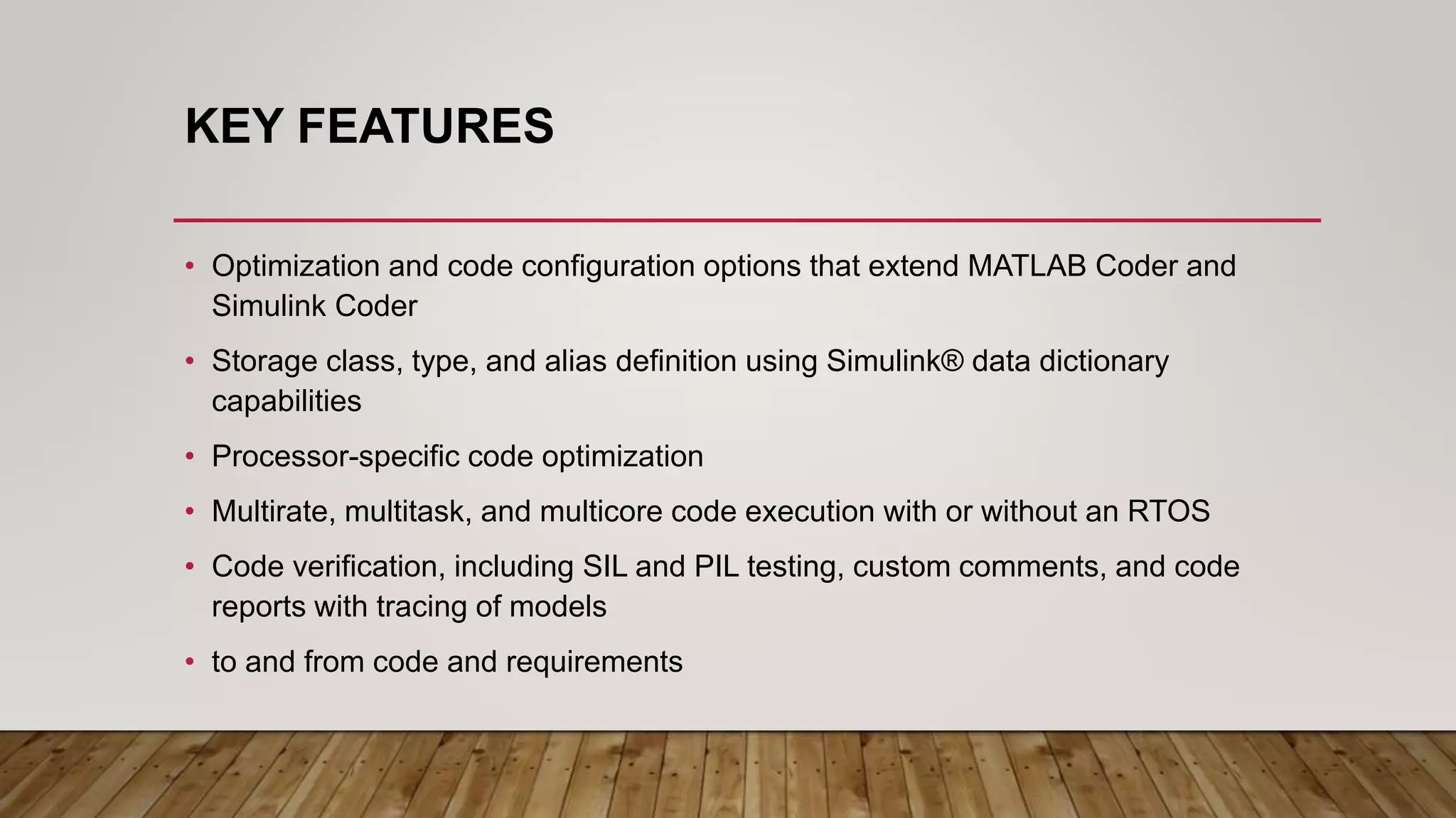 KEY FEATURES
• Optimization and code configuration options that extend MATLAB Coder and
Simulink Coder
• Storage class, type, and alias definition using Simulink® data dictionary
capabilities
• Processor-specific code optimization
• Multirate, multitask, and multicore code execution with or without an RTOS
• Code verification, including SIL and PIL testing, custom comments, and code
reports with tracing of models
• to and from code and requirements
 