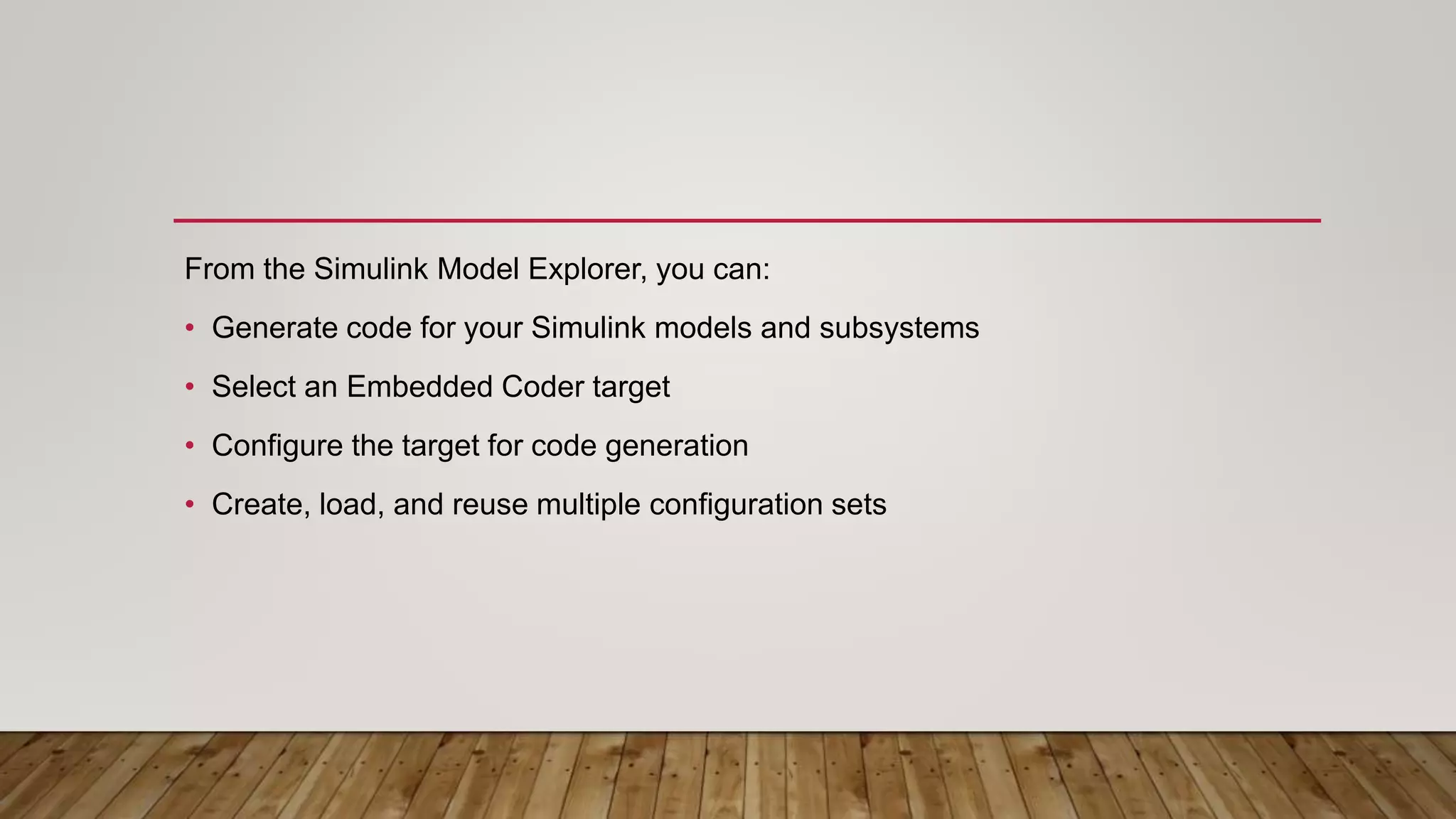 From the Simulink Model Explorer, you can:
• Generate code for your Simulink models and subsystems
• Select an Embedded Coder target
• Configure the target for code generation
• Create, load, and reuse multiple configuration sets
 