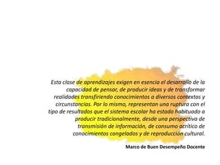 Esta clase de aprendizajes exigen en esencia el desarrollo de la
capacidad de pensar, de producir ideas y de transformar
realidades transfiriendo conocimientos a diversos contextos y
circunstancias. Por lo mismo, representan una ruptura con el
tipo de resultados que el sistema escolar ha estado habituado a
producir tradicionalmente, desde una perspectiva de
transmisión de información, de consumo acrítico de
conocimientos congelados y de reproducción cultural.
Marco de Buen Desempeño Docente
 