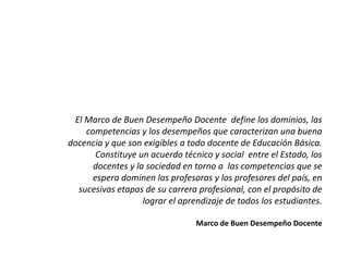 El Marco de Buen Desempeño Docente define los dominios, las
competencias y los desempeños que caracterizan una buena
docencia y que son exigibles a todo docente de Educación Básica.
Constituye un acuerdo técnico y social entre el Estado, los
docentes y la sociedad en torno a las competencias que se
espera dominen las profesoras y los profesores del país, en
sucesivas etapas de su carrera profesional, con el propósito de
lograr el aprendizaje de todos los estudiantes.
Marco de Buen Desempeño Docente
 