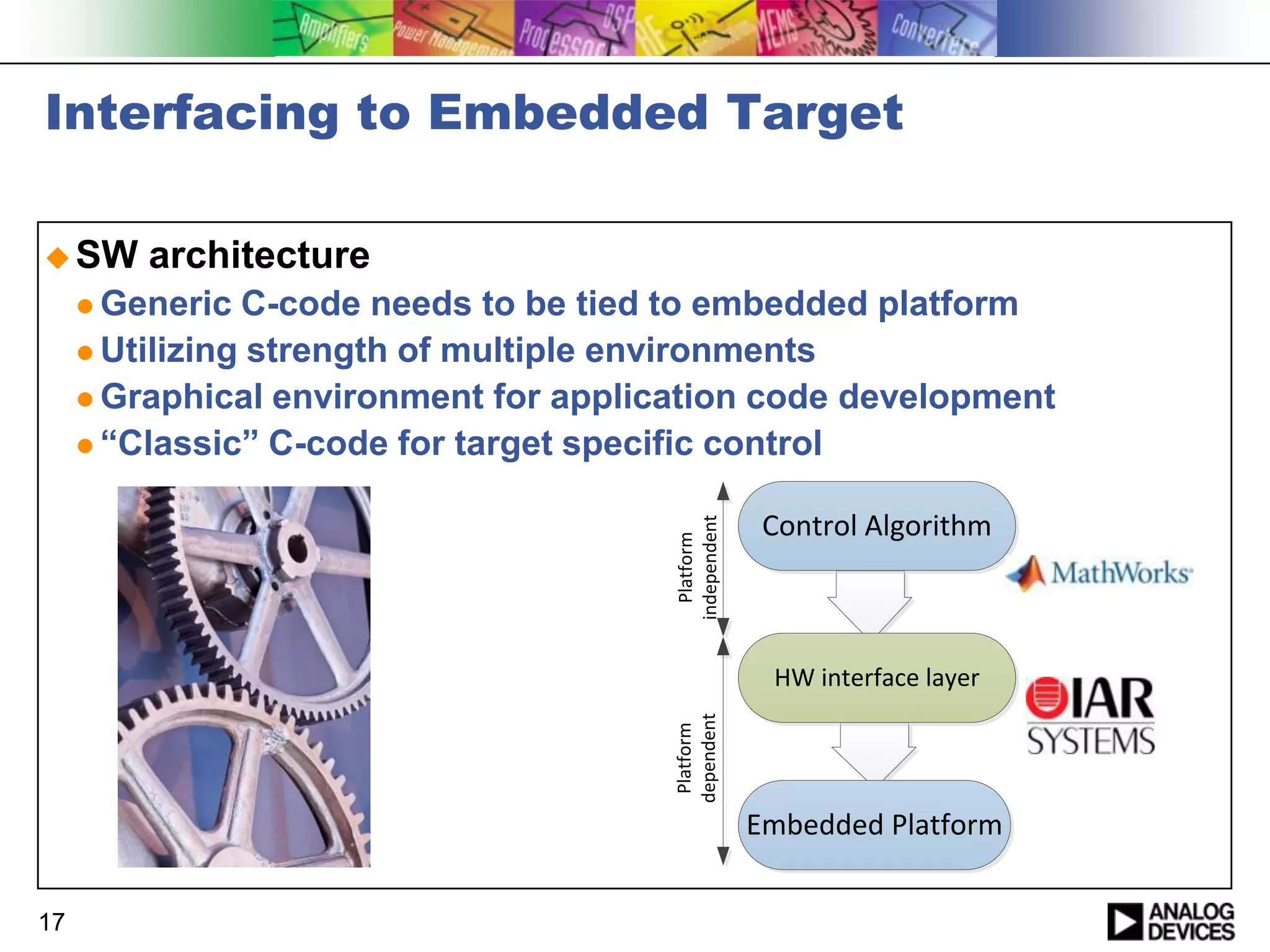 Interfacing to Embedded Target
 SW

architecture

C-code needs to be tied to embedded platform
 Utilizing strength of multiple environments
 Graphical environment for application code development
 “Classic” C-code for target specific control
Platform
independent

 Generic

Control Algorithm

Platform
dependent

HW interface layer

Embedded Platform
17

 