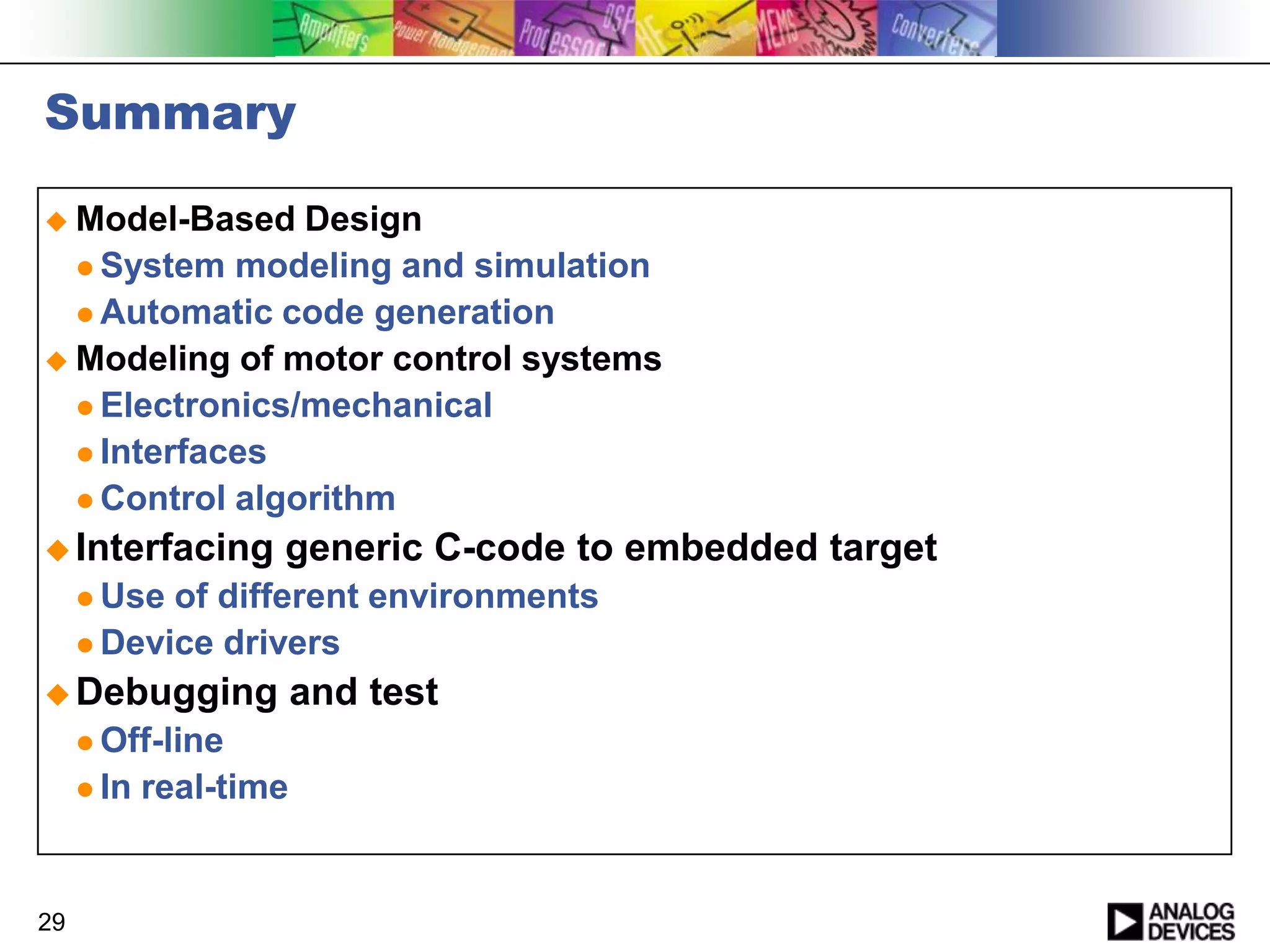 Summary
 Model-Based

Design
 System modeling and simulation
 Automatic code generation
 Modeling of motor control systems
 Electronics/mechanical
 Interfaces
 Control algorithm
 Interfacing

generic C-code to embedded target

 Use

of different environments
 Device drivers
 Debugging
 Off-line
 In

29

real-time

and test

 