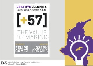 CREATIVE COLOMBIA
             Local Design, Crafts & Life




              THE VALUE
            OF MAKING
           STUDENT                              MENTOR
           FELIPE                    JOZEPH
           GOMEZ                    FORAKIS

Master in Business Design Academic Year 2010-2011
Milan,Italy / October 18, 2011
 