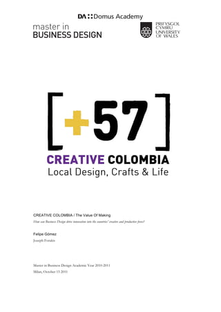 CREATIVE COLOMBIA / The Value Of Making
How can Business Design drive innovation into the countries’ creative and productive force?


Felipe Gómez
Jozeph Forakis




Master in Business Design Academic Year 2010-2011
Milan, October 15 2011
 