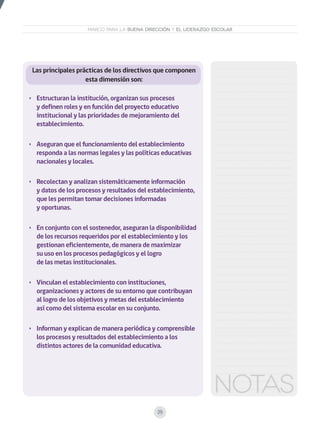 29
MARCO PARA LA BUENA DIRECCIÓN Y EL LIDERAZGO ESCOLAR
Las principales prácticas de los directivos que componen
esta dimensión son:
•	 Estructuran la institución, organizan sus procesos
y definen roles y en función del proyecto educativo
institucional y las prioridades de mejoramiento del
establecimiento.
•	 Aseguran que el funcionamiento del establecimiento
responda a las normas legales y las políticas educativas
nacionales y locales.
•	 Recolectan y analizan sistemáticamente información
y datos de los procesos y resultados del establecimiento,
que les permitan tomar decisiones informadas
y oportunas.
•	 En conjunto con el sostenedor, aseguran la disponibilidad
de los recursos requeridos por el establecimiento y los
gestionan eficientemente, de manera de maximizar
su uso en los procesos pedagógicos y el logro
de las metas institucionales.
•	 Vinculan el establecimiento con instituciones,
organizaciones y actores de su entorno que contribuyan
al logro de los objetivos y metas del establecimiento
así como del sistema escolar en su conjunto.
•	 Informan y explican de manera periódica y comprensible
los procesos y resultados del establecimiento a los
distintos actores de la comunidad educativa.
 