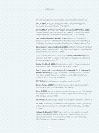 37
MARCO PARA LA BUENA DIRECCIÓN Y EL LIDERAZGO ESCOLAR
37
6th International Conference on Studying Leadership at Warwick University.
Chia, R., & Holt, R. (2006). Strategy as Practical Coping: A Heideggerian
Perspective, Organization Studies 27(5): 635–55.
Centre of Study for Policies and Practices in Education, CEPPE, Chile, (2013).
Learning standards, teaching standards and standards for school principals: A
comparative study. Education Working Papers No. 99, OECD Publishing.
CIDE, Universidad Alberto Hurtado (2014). Desarrollo de Estándares de
Directores Escolares y la Medición de la Brecha existente entre las Prácticas y
Habilidades Directivas actuales y las definidas en los Estándares. Informe Final.
Commission on Teacher Credentialing (2014). California Professional Standards
for Educational Leadership (CPSEL). Retrieved at http://www.ctc.ca.gov/educator-
prep/standards/CPSEL-booklet-2014.pdf
Council of Chief State School Officers (2008). Educational leadership policy
standards: ISLLC 2008 as adopted by the National Policy Board for Educational
Administration. Washington, DC.
Cuellar, C. & Giles, D. (2012). Ethical practice: a study of Chilean school leader.
Journal of Educational Administration. Vol. 50, 4 pp. 420-436.
Day, C., Sammons, P., Hopkins, D., Harris, A., Leithwood, K., Gu, Q., Penlington, C.,
Mehta, P. and Brown, E. (2009). The Impact of Leadership on Pupil Outcomes:
Final Report to DSCF, Department of Children, Families & Schools/National
College of School Leadership, Nottingham.
DfEE (2004). National Standards for Headteachers. London, DfEE.
Elmore, Richard. (2010). Mejorando la Escuela desde la Sala de clases. Serie
Liderazgo Educativo. (pp. 63). Fundación Chile, Santiago.
Garay, S. (2008). Modelo de liderazgo para una dirección efectiva. En O. Maureira
(Ed.), Perspectivas de gestión para la innovación y el cambio educativo (pp. 135-
184). Santiago: Ediciones UCSH.
Goleman, D. (2013). Liderazgo: El poder de la Inteligencia emocional. Ediciones B.
GTCS (2012). Standards for Leadership and Management: supporting leadership
and management development. Edinburgh: The General Teaching Council for
Scotland.
Hallinger, P., & Heck, R. (1996). The principal’s role in school effectiveness: A
review of methodological issues, 1980–95. In K., Leithwood, et al. (Ed.), The
international handbook of educational leadership and administration (pp.
723–784). Dordrecht, Netherlands: Kluwer.
REFERENCIAS
 