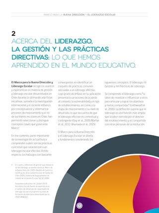 7
MARCO PARA LA BUENA DIRECCIÓN Y EL LIDERAZGO ESCOLAR
ACERCA DEL LIDERAZGO,
LA GESTIÓN Y LAS PRÁCTICAS
DIRECTIVAS: LO QUE HEMOS
APRENDIDO EN EL MUNDO EDUCATIVO.
2
El Marco para la Buena Dirección y
Liderazgo Escolar recoge los avances
y experiencias en materia de gestión
y liderazgo escolar, desarrollados en
Chile durante la última década. Estas
iniciativas, sumada a la investigación
internacional y el reciente esfuerzo
por conceptualizar y sistematizar
procesos de mejoramiento y el rol
de los líderes escolares en Chile, han
permitido seleccionar y distinguir
conceptos claves que guían este
Marco4
.
En ese contexto, parte importante
de la investigación actual busca
comprender cuáles son las prácticas
concretas que caracterizan a un
liderazgo escolar efectivo. A este
respecto, los hallazgos son bastante
4	 En cuanto a referentes de gestión que relevan el
rol del liderazgo, se pueden destacar: Marco de
la Buena Dirección (2005), Modelo de Gestión y
Certificación de la Gestión Escolar de Fundación
Chile (2000), Sistema de Aseguramiento de
Calidad de la Gestión Escolar SACGE (2006).
	
	 Estándares Indicativos de Calidad (2014).
Así mismo, ha sido fuente de experiencia en
el ámbito del desarrollo de capacidades de
liderazgo escolar, el programa nacional de
formación de directores desarrollado por el
CPEIP-MINEDUC.
convergentes en identificar un
conjunto de prácticas comunes
asociadas a un liderazgo efectivo,
cuyo grado de énfasis en su aplicación
presentaría variaciones de acuerdo
al contexto, la vulnerabilidad y el tipo
de establecimiento, así como a la
etapa de mejoramiento o su nivel de
desarrollo, lo que da cuenta de que
el liderazgo efectivo es contextual y
contingente (Day et al., 2009; Marfan
et al., 2012, Ahumada et al., 2015).
El Marco para la Buena Dirección
y el Liderazgo Escolar se diseña
y fundamenta considerando los
siguientes conceptos: (i) Liderazgo, (ii)
Gestión y (iii) Prácticas de Liderazgo.
Se comprende el liderazgo como “la
labor de movilizar e influenciar a otros
para articular y lograr los objetivos
y metas compartidas” (Leithwood et
al., 2006). La definición supone que el
liderazgo es una función más amplia
que la labor ejercida por el director
del establecimiento y es compartida
con otras personas de la institución.
7
 