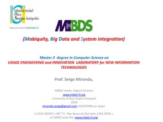 (Mobiquity, Big Data and System integration)
Master 2 degree in Computer Science on
USAGE ENGINEERING and INNOVATION LABORATORY for NEW INFORMATION
TECHNOLOGIES
Prof. Serge Miranda,
MBDS master degree Director
www.mbds-fr.org
University of Nice Sophia Antipolis
2018
miranda.serge@gmail.com; GASCON06 on skype
In 2015 MOOC « BD**2 : Des Bases de Données à BIG DATA »
on MBDS web Site (www.mbds-fr.org)
 