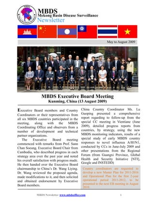MBDS Disease Surveillance
              Mekong Basin
              Newsletter


                                                                  May to August 2009




                 MBDS Executive Board Meeting
                      Kunming, China (13 August 2009)

Executive    Board members and Country         China Country Coordinator Ms. Lu
Coordinators or their representatives from     Guoping presented a comprehensive
all six MBDS countries participated in the     report regarding to follow-up from the
meeting,     along with        the    MBDS     special CC meeting in Vientiane (June
Coordinating Office and observers from a       2009), detailed progress reports from
number of development and technical            countries, by strategy, using the new
partner organizations.                         MBDS monitoring indicators, results of a
    The     Executive     Board      meeting   special study of early MBDS country
commenced with remarks from Prof. Sann         responses to novel influenza A/H1N1,
Chan Soeung, Executive Board Chair from        conducted by CCs in June-July 2009 and
Cambodia, who described progress in each       other presentations from the Regional
strategy area over the past year and noted     Forum (from Guangxi Province, Global
his overall satisfaction with progress made.   Health and Security Initiative [NTI],
                                               Google and INSTEDD)
He then handed over the Executive Board
chairmanship to China’s Dr. Wang Liying.        Country coordinators are requested to
Dr. Wang reviewed the proposed agenda,          develop a new Master Plan for 2011-2016
made modifications to it, and then solicited    and Operational Plan for the first 2-year
and obtained endorsement by Executive           operational period 2011-2012, to be
Board members.                                  presented to the next EB meeting in August
                                                2010.

             MBDS Newsletter www.mbdsoffice.com                             1
 