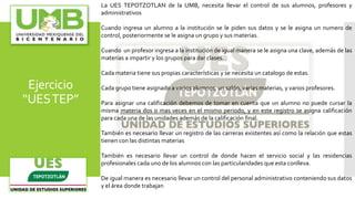 Ejercicio
“UESTEP”
La UES TEPOTZOTLAN de la UMB, necesita llevar el control de sus alumnos, profesores y
administrativos
Cuando ingresa un alumno a la institución se le piden sus datos y se le asigna un numero de
control, posteriormente se le asigna un grupo y sus materias.
Cuando un profesor ingresa a la institución de igual manera se le asigna una clave, además de las
materias a impartir y los grupos para dar clases.
Cada materia tiene sus propias características y se necesita un catalogo de estas.
Cada grupo tiene asignado a varios alumnos, un salón, varias materias, y varios profesores.
Para asignar una calificación debemos de tomar en cuenta que un alumno no puede cursar la
misma materia dos o mas veces en el mismo periodo, y en este registro se asigna calificación
para cada una de las unidades además de la calificación final.
También es necesario llevar un registro de las carreras existentes así como la relación que estas
tienen con las distintas materias
También es necesario llevar un control de donde hacen el servicio social y las residencias
profesionales cada uno de los alumnos con las particularidades que esta conlleva.
De igual manera es necesario llevar un control del personal administrativo conteniendo sus datos
y el área donde trabajan
 