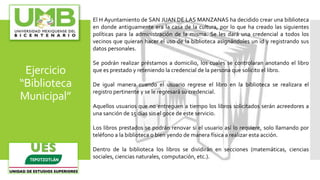 Ejercicio
“Biblioteca
Municipal”
El H Ayuntamiento de SAN JUAN DE LAS MANZANAS ha decidido crear una biblioteca
en donde antiguamente era la casa de la cultura, por lo que ha creado las siguientes
políticas para la administración de la misma. Se les dará una credencial a todos los
vecinos que quieran hacer el uso de la biblioteca asignándoles un id y registrando sus
datos personales.
Se podrán realizar préstamos a domicilio, los cuales se controlaran anotando el libro
que es prestado y reteniendo la credencial de la persona que solicito el libro.
De igual manera cuando el usuario regrese el libro en la biblioteca se realizara el
registro pertinente y se le regresará su credencial.
Aquellos usuarios que no entreguen a tiempo los libros solicitados serán acreedores a
una sanción de 15 días sin el goce de este servicio.
Los libros prestados se podrán renovar si el usuario así lo requiere, solo llamando por
teléfono a la biblioteca o bien yendo de manera física a realizar esta acción.
Dentro de la biblioteca los libros se dividirán en secciones (matemáticas, ciencias
sociales, ciencias naturales, computación, etc.).
 