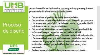 Proceso
de diseño
A continuación se indican los pasos que hay que seguir en el
proceso de diseño de una base de datos.
• Determinar el propósito de la base de datos
• Determinar las entidades necesarias Cuando ya conozca
claramente el propósito de la base de datos, puede dividir
la información en temas distintos
• Determinar los atributos necesarios Tiene que decidir la
información que desea incluir en cada entidad.
• Determinar las relaciones Observe cada entidad y decida
cómo se relacionan sus atributos con los de las entidades
restantes.Agregue atributos a las entidades o cree
entidades nuevas para clarificar las relaciones, si es
necesario.
• Perfeccionar el diseño Busque errores en el diseño
 