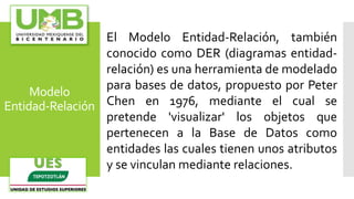 Modelo
Entidad-Relación
El Modelo Entidad-Relación, también
conocido como DER (diagramas entidad-
relación) es una herramienta de modelado
para bases de datos, propuesto por Peter
Chen en 1976, mediante el cual se
pretende 'visualizar' los objetos que
pertenecen a la Base de Datos como
entidades las cuales tienen unos atributos
y se vinculan mediante relaciones.
 