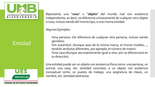 Entidad
Representa una “cosa” u "objeto" del mundo real con existencia
independiente, es decir, se diferencia unívocamente de cualquier otro objeto
o cosa, incluso siendo del mismo tipo, o una misma entidad.
Algunos Ejemplos:
•Una persona. (Se diferencia de cualquier otra persona, incluso siendo
gemelos).
•Un automóvil. (Aunque sean de la misma marca, el mismo modelo,...,
tendrán atributos diferentes, por ejemplo, el número de motor).
•Una casa (Aunque sea exactamente igual a otra, aún se diferenciará en
su dirección).
Una entidad puede ser un objeto con existencia física como: una persona, un
animal, una casa, etc. (entidad concreta), o un objeto con existencia
conceptual como: un puesto de trabajo, una asignatura de clases, un
nombre, etc. (entidad abstracta).
 