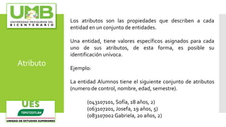 Atributo
Los atributos son las propiedades que describen a cada
entidad en un conjunto de entidades.
Una entidad, tiene valores específicos asignados para cada
uno de sus atributos, de esta forma, es posible su
identificación unívoca.
Ejemplo:
La entidad Alumnos tiene el siguiente conjunto de atributos
(numero de control, nombre, edad, semestre).
(043107101, Sofía, 18 años, 2)
(063107201, Josefa, 19 años, 5)
(083107002 Gabriela, 20 años, 2)
 