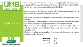 Cardinalidad
Dado un conjunto de relaciones en el que participan dos o más conjuntos de
entidades, la correspondencia de cardinalidad indica el número de entidades
con las que puede estar relacionada una entidad dada.
Dado un conjunto de relaciones binarias y los conjuntos de entidades A y B,
la correspondencia de cardinalidades puede ser:
Uno a uno: Una entidad de A se relaciona únicamente con una entidad en B y
viceversa.
Uno a muchos: Una entidad en A se relaciona con cero o muchas entidades
en B. Pero una entidad en B se relaciona con una única entidad en A.
Muchos a uno: Una entidad en A se relaciona exclusivamente con una
entidad en B. Pero una entidad en B se puede relacionar con 0 o muchas
entidades en A.
Muchos a muchos: Una entidad en A se puede relacionar con 0 o muchas
entidades en B y viceversa.
1 – 1
1 - *
* - 1
* - *
 