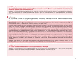 Descriptor A.4.4:
Las actividades de enseñanza consideran variados espacios de expresión oral, lectura y escritura de los estudiantes, relacionados con los
aprendizajes abordados en los distintos subsectores.
Explicación: El profesor diseña actividades que permiten que los alumnos se expresen sobre los contenidos que enseña a través de disertaciones, debates,
y otras formas de expresión oral; que lean diversos textos, los procesen y utilicen con propósitos diversos y que produzcan textos sobre los contenidos
trabajados.


CRITERIO A.5:
Las estrategias de evaluación son coherentes con los objetivos de aprendizaje, la disciplina que enseña, el marco curricular nacional y
permiten a todos los alumnos demostrar lo aprendido.

Fundamentación: Evaluar el progreso de los estudiantes es central en una enseñanza centrada en ellos. Sólo, a través de la evaluación del aprendizaje, los
profesores pueden identificar si los alumnos han logrado los objetivos de una unidad o clase.
Un requisito fundamental de un buen diseño de evaluación del aprendizaje de los estudiantes es que cada objetivo pueda ser evaluado, para ello se requiere
identificar qué estrategias de evaluación serán coherentes para cada objetivo y para cada contenido. Por ejemplo, una unidad del sector de Ciencias
Naturales puede tener varios tipos de «aprendizajes esperados» a alcanzar por los estudiantes: a) conocer, b) comprender conceptualmente, c) analizar
información, d) comunicar resultados, e) utilizar el conocimiento científico para propósitos personales y sociales y f) trabajar en equipo. Claramente una sola
estrategia evaluativa no sería apropiada para verificar el logro de todos estos aprendizajes. Una prueba de alternativas puede ser apropiada para el conoci-
miento pero para el análisis de la información y la comunicación de resultados podría ser más adecuado un ensayo o una disertación, y para las habilidades
de trabajo en equipo se requerirá pensar en otra alternativa.
Los profesores deben tener muy claro cómo se evaluará el trabajo de los estudiantes, especialmente porque frente a aprendizajes más complejos donde
posiblemente no se encuentre sólo una respuesta correcta, se requiere identificar y comunicar muy claramente cuáles son los criterios de evaluación que se
utilizarán, ya que éstos determinan el tipo de «producto» que es esperado y cuáles son los aspectos centrales que determinarán que los estudiantes
aprendieron.
Finalmente, resulta relevante que estos criterios sean coherentes con las metas propuestas por el currículum nacional de manera de asegurar que los
aprendizajes de los estudiantes sean equitativos y comparables a los estudiantes de otros establecimientos del país.


Descriptor A.5.1:
Los criterios de evaluación que utiliza son coherentes con los objetivos de aprendizaje.
Explicación: El profesor utiliza diferentes estrategias de evaluación que permiten abordar los contenidos propuestos por el marco curricular. Las estrategias
de evaluación permiten dar cuenta si los estudiantes lograron los aprendizajes propuestos por el marco curricular.




                                                                                                                                                                  21
 