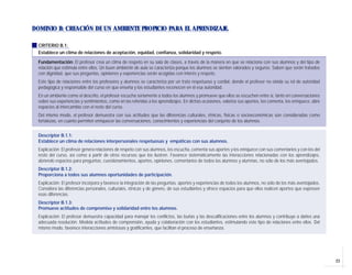 DOMINIO B: CREACIÓN DE UN AMBIENTE PROPICIO PARA EL APRENDIZAJE.

  CRITERIO B.1:
  Establece un clima de relaciones de aceptación, equidad, confianza, solidaridad y respeto.

  Fundamentación: El profesor crea un clima de respeto en su sala de clases, a través de la manera en que se relaciona con sus alumnos y del tipo de
  relación que estimula entre ellos. Un buen ambiente de aula se caracteriza porque los alumnos se sienten valorados y seguros. Saben que serán tratados
  con dignidad, que sus preguntas, opiniones y experiencias serán acogidas con interés y respeto.
  Este tipo de relaciones entre los profesores y alumnos se caracteriza por un trato respetuoso y cordial, donde el profesor no olvida su rol de autoridad
  pedagógica y responsable del curso en que enseña y los estudiantes reconocen en él esa autoridad.
  En un ambiente como el descrito, el profesor escucha seriamente a todos los alumnos y promueve que ellos se escuchen entre sí, tanto en conversaciones
  sobre sus experiencias y sentimientos, como en las referidas a los aprendizajes. En dichas ocasiones, valoriza sus aportes, los comenta, los enriquece, abre
  espacios al intercambio con el resto del curso.
  Del mismo modo, el profesor demuestra con sus actitudes que las diferencias culturales, étnicas, físicas o socioeconómicas son consideradas como
  fortalezas, en cuanto permiten enriquecer las conversaciones, conocimientos y experiencias del conjunto de los alumnos.


  Descriptor B.1.1:
  Establece un clima de relaciones interpersonales respetuosas y empáticas con sus alumnos.
  Explicación: El profesor genera relaciones de respeto con sus alumnos, los escucha, comenta sus aportes y los enriquece con sus comentarios y con los del
  resto del curso, así como a partir de otros recursos que los ilustren. Favorece sistemáticamente las interacciones relacionadas con los aprendizajes,
  abriendo espacios para preguntas, cuestionamientos, aportes, opiniones, comentarios de todos los alumnos y alumnas, no sólo de los más aventajados.
  Descriptor B.1.2:
  Proporciona a todos sus alumnos oportunidades de participación.
  Explicación: El profesor incorpora y favorece la integración de las preguntas, aportes y experiencias de todos los alumnos, no sólo de los más aventajados.
  Considera las diferencias personales, culturales, étnicas y de género, de sus estudiantes y ofrece espacios para que ellos realicen aportes que expresen
  esas diferencias.
  Descriptor B.1.3:
  Promueve actitudes de compromiso y solidaridad entre los alumnos.
  Explicación: El profesor demuestra capacidad para manejar los conflictos, las burlas y las descalificaciones entre los alumnos y contribuye a darles una
  adecuada resolución. Modela actitudes de comprensión, ayuda y colaboración con los estudiantes, estimulando este tipo de relaciones entre ellos. Del
  mismo modo, favorece interacciones amistosas y gratificantes, que facilitan el proceso de enseñanza.




                                                                                                                                                                 23
 