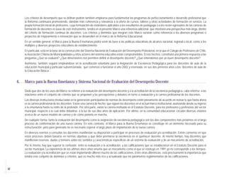 Los criterios de desempeño que se definan podrán también emplearse para fundamentar los programas de perfeccionamiento o desarrollo profesional que
          la Reforma continuará promoviendo, dándole más coherencia y relevancia a la oferta de cursos, talleres y otras actividades de formación en servicio. La
          propia formación inicial de profesores, cuya formulación de estándares aplicables a los estudiantes de pedagogía o a los recién egresados de las carreras de
          formación de docentes es base de este instrumento, tendrá en el presente Marco una referencia adicional, que mostrará una perspectiva más larga, dentro
          del criterio de formación continua de docentes. Los criterios y dominios que integran este Marco servirán como referencia a los diversos programas o
          proyectos de mejoramiento e innovación que se desarrollen en el marco de la Reforma Educacional.
          En un sentido general, el Marco para la Buena Enseñanza podrá servir de base a las políticas educativas de alcance nacional, regional o local, como a los
          múltiples y diversos proyectos educativos de establecimiento.
          En particular, está en la base de la construcción del Sistema Nacional de Evaluación del Desempeño Profesional, en la que el Colegio de Profesores de Chile,
          la Asociación Chilena de Municipalidades y otros actores del sistema educativo están comprometidos. En los hechos, constituirá una primera respuesta a las
          preguntas ¿Qué se evaluará? ¿Qué dimensiones nos permiten definir el desempeño docente? ¿Qué entendemos por un buen desempeño docente?
          Asimismo, también seguirá empleándose en la acreditación voluntaria para la Asignación de Excelencia Pedagógica para los docentes de aula de la
          educación municipal y particular subvencionada, que comenzó a funcionar el año 2002 y reservada, en sus dos primeros años a los docentes de aula de
          la Educación Básica.


     4.   Marco para la Buena Enseñanza y Sistema Nacional de Evaluación del Desempeño Docente

          Dado que dos de los usos del Marco se refieren a la evaluación del desempeño docente y a la acreditación de la excelencia pedagógica, cabe referirse a las
          relaciones entre el conjunto de criterios que se proponen y las percepciones y debates en torno a evaluación y la carrera profesional de los docentes.
          Las diversas instituciones involucradas en la generación participativa de normas de desempeño están plenamente de acuerdo en revisar lo que hasta ahora
          es la carrera profesional de los docentes. Existe una carrera de hecho, que siguen los docentes en el actual marco institucional, avanzando desde su ingreso
          a la enseñanza hasta su retiro de la profesión. Por otra parte, existe la carrera instituida en el Estatuto Docente, para los profesores y profesoras del sector
          municipal, respecto a la cual debe debatirse, a la luz de sus diez años de aplicación. Por último, en la comunidad educacional circulan diversas visiones
          acerca de un nuevo modelo de carrera y de cómo ponerla en marcha.
          De cualquier forma, tanto la evaluación del desempeño como la asignación de excelencia pedagógica son los dos componentes más próximos en el largo
          proceso de conformación de una nueva carrera. En este contexto, el Marco para la Buena Enseñanza se constituye en un elemento necesario para su
          estructuración; pero para generarlo no es necesario esperar el largo plazo de implantación de la nueva carrera.
          En diversos eventos y consultas los docentes manifiestan su disposición a participar en procesos de evaluación y/o acreditación. Existe consenso en que
          estos procesos deben basarse en normas objetivas y que debe premiarse la excelencia en el quehacer docente. Al mismo tiempo, hay docentes que
          manifiestan reservas, dudas y temores sobre los sentidos y características específicas de un sistema de evaluación y de un mecanismo de acreditación.
          Por lo mismo, hay que superar la confusión entre la evaluación o la acreditación, y las calificaciones que se establecieron en el Estatuto Docente para el
          sector municipal. La experiencia de los últimos doce años enseña que un mecanismo como el que se estatuyó en 1991 ya no corresponde a los tiempos.
          La evaluación y la acreditación que se están implantando difieren mucho de las calificaciones. Entre otras diferencias, está precisamente la importancia que
          tendrá este conjunto de dominios y criterios, que es mucho más rico y actualizado que los parámetros reglamentarios de las calificaciones.



42
 