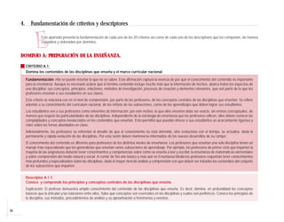 4.      Fundamentación de criterios y descriptores


                E   Este apartado presenta la fundamentación de cada uno de los 20 criterios así como de cada uno de los descriptores que los componen, de manera
                    correlativa y ordenados por dominios.


     DOMINIO A: PREPARACIÓN DE LA ENSEÑANZA.

          CRITERIO A.1:
          Domina los contenidos de las disciplinas que enseña y el marco curricular nacional.

          Fundamentación: «No se puede enseñar lo que no se sabe». Esta afirmación captura la esencia de por qué el conocimiento del contenido es importante
          para la enseñanza. Aunque es necesario aclarar que el término contenido incluye mucho más que la información de hechos, abarca todos los aspectos de
          una disciplina: sus conceptos, principios, relaciones, métodos de investigación, procesos de creación y elementos relevantes, que son parte de lo que los
          profesores enseñan a sus estudiantes en sus clases.
          Este criterio se relaciona con en el nivel de comprensión, por parte de los profesores, de los conceptos centrales de las disciplinas que enseñan. Se refiere
          además a su conocimiento del currículum nacional, de los énfasis de los subsectores, como de los aprendizajes que deben lograr sus estudiantes.
          Los estudiantes ven a sus profesores como referentes de información; por este motivo, lo que ellos enseñen debe ser exacto, sin errores conceptuales, de
          manera que respete las particularidades de las disciplinas. Independiente de la estrategia de enseñanza que los profesores utilicen, ellos deben conocer las
          complejidades y conceptos involucrados en los contenidos que enseñan. Esto permitirá que puedan ofrecer a sus estudiantes un acercamiento riguroso y
          claro sobre los temas abordados en clase.
          Adicionalmente, los profesores se enfrentan al desafío de que el conocimiento no está detenido, sino evoluciona con el tiempo, se actualiza, dada la
          permanente y rápida evolución de las disciplinas. Por esta razón deben mantenerse informados de los nuevos desarrollos de su campo.
          El conocimiento del contenido es diferente para profesores de los distintos niveles de enseñanza. Los profesores que enseñan una sola disciplina tienen un
          manejo más especializado que los generalistas que enseñan varios subsectores de aprendizaje. Por ejemplo, los profesores de primer ciclo que imparten la
          mayoría de las asignaturas deberán tener conocimientos y competencias sobre cómo se enseña a leer y escribir, la enseñanza de matemáticas elementales
          y sobre comprensión del medio natural y social. A contar de 5to año básico y más aún en Enseñanza Media los profesores requerirán tener conocimientos
          más profundos y especializados sobre las disciplinas, dado el mayor nivel de análisis y comprensión con que deben ser tratados los contenidos del conjunto
          de los subsectores que imparten.


          Descriptor A.1.1:
          Conoce y comprende los principios y conceptos centrales de las disciplinas que enseña.
          Explicación: El profesor demuestra amplio conocimiento del contenido de las disciplinas que enseña. Es decir, domina, en profundidad los conceptos
          básicos que la articulan y las relaciones entre ellos. Sabe qué conceptos son esenciales en las disciplinas y cuáles son periféricos. Conoce los principios de
          la disciplina, sus métodos, procedimientos de análisis y su aproximación a fenómenos y eventos.


16
 