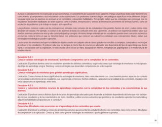 Aunque es absolutamente necesario para la buena enseñanza, el conocimiento del subsector no es suficiente. Porque un profesor debe poder transmitir ese
conocimiento y comprometer a sus estudiantes con los subsectores. Los profesores usan estrategias metodológicas específicas en las diferentes discipli-
nas para lograr que los alumnos se acerquen a los contenidos y desarrollen habilidades. Por ejemplo, saben que las estrategias para conseguir que los
estudiantes desarrollen habilidades de orden superior, como el análisis, interpretación y síntesis de información proveniente de diversas fuentes, como de
resolución de problemas y de trabajo en equipo, son específicas.
Los profesores conocen cuáles son las concepciones primarias más comunes de los estudiantes o las posibles fuentes de error y saben cómo estas
debieran ser tratadas. Por ejemplo, es común en los alumnos de básica la confusión entre área y perímetro, un profesor con experiencia debiera saber que
muchos alumnos cometen ese error y sabe como anticiparlo y corregirlo. Al mismo tiempo entiende que los estudiantes pueden tener conceptos incorrectos
en ciencias como la forma en que se transmite la luz. Los profesores que conocen sus subsectores anticipan esas concepciones falsas y saben qué
estrategias metodológicas pueden superarlas.
Los recursos de enseñanza incluyen la totalidad de objetos usados en cualquier sala de clases; pueden ser sencillos o complejos, comprados o hechos por
el profesor o los estudiantes. El profesor sabe que no siempre el mismo tipo de recursos es adecuado sino dependerá del tipo de aprendizaje que busca
lograr, a veces basta con su exposición, el texto escolar, otras veces un vídeo, búsqueda en internet, retroproyector, papelógrafos o el medio natural del
establecimiento.


Descriptor A.3.1:
Conoce variadas estrategias de enseñanza y actividades congruentes con la complejidad de los contenidos.
Explicación: El profesor domina como los estudiantes aprenden los distintos contenidos y según esto conoce qué estrategia de enseñanza es más apropia-
da al tipo de aprendizaje a lograr. Domina y conoce estrategias que desarrollan competencias de orden superior.
Descriptor A.3.2:
Conoce estrategias de enseñanza para generar aprendizajes significativos.
Explicación: Conoce formas de hacer significativas las estrategias de enseñanza, tales como relacionarlo con: conocimientos previos, aspectos del contexto
social, cultural o del entorno de los estudiantes, sus experiencias e intereses, hechos cotidianos, aplicaciones a la realidad de los contenidos, relaciones con
otros subsectores de aprendizaje, entre otros.
Descriptor A.3.3:
Conoce y selecciona distintos recursos de aprendizaje congruentes con la complejidad de los contenidos y las características de sus
alumnos.
Explicación: El profesor conoce distintos tipos de recursos de aprendizaje adecuados para desarrollar actividades dependiendo del tema que esté trabajan-
do con sus estudiantes y de las características de éstos. Identifica y utiliza recursos existentes que permiten a los estudiantes aprender los contenidos y
adquirir las habilidades propuestas por el currículum.
Descriptor A.3.4:
Conoce las dificultades más recurrentes en el aprendizaje de los contenidos que enseña.
Explicación: El profesor se anticipa y conoce los problemas comunes que presentan los estudiantes frente a los contenidos, tales como errores, dificultades
de comprensión o de aplicación. Conoce y sabe cómo generar estrategias de enseñanza que les permitan superarlos.


                                                                                                                                                                   19
 