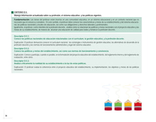 CRITERIO D.5:
     Maneja información actualizada sobre su profesión, el sistema educativo y las políticas vigentes.

     Fundamentación: Las tareas del profesor están insertas en una comunidad educativa, en un sistema educacional y en un contexto nacional que es
     necesario que él conozca y considere. En este sentido, el profesor debe conocer las características y metas de su establecimiento y del sistema educacio-
     nal, las políticas nacionales y locales de educación, así como sus obligaciones y derechos laborales y profesionales.
     Igualmente, el profesor, como miembro de la profesión docente, analiza cómo se relacionan las políticas y metas nacionales con el proyecto educativo y las
     metas de su establecimiento, de manera de alcanzar una educación de calidad para todos y fortalecer la profesión docente.


     Descriptor D.5.1:
     Conoce las políticas nacionales de educación relacionadas con el currículum, la gestión educativa, y la profesión docente.
     Explicación: El profesor demuestra conocer el currículum nacional, las estrategias e instrumentos de gestión educativa, las alternativas de desarrollo de la
     profesión docente y las normas de funcionamiento administrativo y legal del sistema educativo.
     Descriptor D.5.2:
     Conoce las políticas y metas del establecimiento, así como sus normas de funcionamiento y convivencia.
     Explicación: Conoce y participa, cuando es posible, en la formulación del proyecto educativo del establecimiento, del reglamento interno y del reglamento de
     evaluación, entre otros.
     Descriptor D.5.3:
     Analiza críticamente la realidad de su establecimiento a la luz de estas políticas.
     Explicación: El profesor evalúa la coherencia entre el proyecto educativo del establecimiento, su implementación, los objetivos y metas de las políticas
     nacionales.




36
 