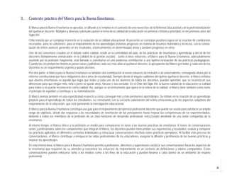 3.   Contexto práctico del Marco para la Buena Enseñanza.

     El Marco para la Buena Enseñanza se aprueba, se difunde y se emplea en el contexto de una nueva fase de la Reforma Educacional y de la profesionalización
     del quehacer docente. Múltiples y diversas solicitudes ponen el tema de la calidad de la educación en primera e histórica prioridad, en los primeros años del
     Siglo XXI.
     Chile transita por un complejo momento en la evolución de la calidad educacional. Al presente se constatan positivos logros en la creación de condiciones
     necesarias -pero no suficientes- para el mejoramiento de los aprendizajes (notorios progresos en materia de insumos materiales y técnicos), con la consta-
     tación de lentos avances generales en los resultados, estancamientos en determinadas áreas y también progresos en otros.
     Uno de los consensos creados en el debate sobre calidad, reside en la centralidad del aula, de las prácticas de enseñanza y aprendizaje y del rol de los
     docentes (debidamente enmarcados en la calidad de la gestión escolar). Junto a otros esfuerzos, el Marco para la Buena Enseñanza, adecuadamente
     asumido por la profesión magisterial, está llamado a constituirse en una poderosa contribución a una óptima renovación de las prácticas pedagógicas.
     Cuando las circunstancias históricas ponen varas cualitativas cada vez más altas al quehacer docente, la apropiación del Marco por todos y cada uno de los
     docentes es un requerimiento urgente y quizás decisivo.
     Por otra parte, el Marco para la Buena Enseñanza es también otra contribución al nuevo esfuerzo de inclusión o de universalismo, consagrado ahora por la
     reforma constitucional que hace obligatorios doce años de escolaridad. Siempre desde el ángulo cualitativo del óptimo quehacer docente, el Marco enfatiza
     que «buena enseñanza» es aquella que logra que todos y cada uno de los alumnos de todos los docentes, puedan aprender, que se reconozcan sus
     diferencias para que ningún niño, niña o joven se quede atrás, fracase o sea excluido. En el Chile del Siglo XXI, la buena calidad de la educación es calidad
     para todos o no puede reconocerse como calidad. Así, aunque es un instrumento que opera en la esfera de la calidad, el Marco tiene también como norte
     el principio de equidad y contribuye a su materialización.
     El Marco avanza también en una especificidad respecto a cómo conseguir más y más pertinentes aprendizajes. Su énfasis en la creación de un aprendizaje
     propicio para el aprendizaje de todos los estudiantes, es consonante con la creciente valorización del «clima emocional» y de los aspectos subjetivos del
     mejoramiento de la educación, que está generando la investigación educacional.
     El Marco para la Buena Enseñanza constituye una guía para el mejoramiento del ejercicio profesional docente que puede ser usada para satisfacer un amplio
     rango de objetivos, desde dar respuesta a las necesidades de orientación de los principiantes hasta mejorar las competencias de los experimentados,
     dotando a todos los miembros de la profesión de un claro horizonte de desarrollo profesional, estructurado alrededor de una visión compartida de la
     enseñanza.
     Al mismo tiempo, el Marco ofrece a la profesión un medio para comunicarse en torno a las buenas prácticas de enseñanza. A través de conversaciones
     serias y profesionales sobre los componentes que integran el Marco, los docentes pueden intercambiar sus experiencias y resultados, evaluar y comparar
     las prácticas aplicadas en diferentes contextos individuales y estructurar conversaciones efectivas sobre prácticas ejemplares. Al facilitar este proceso de
     conversaciones, el Marco contribuye a enriquecer las vidas profesionales de los educadores, asegurar la difusión y pertinencia de las buenas prácticas y
     mejorar los aprendizajes.
     En esta misma línea, el Marco para la Buena Enseñanza permite a profesores, directivos y supervisores conducir sus conversaciones hacia los aspectos de
     la enseñanza que requieren de su atención y concentrar los esfuerzos de mejoramiento en un contexto de definiciones y valores compartidos. Estas
     conversaciones pueden enfocarse tanto a los medios como a los fines de la educación y pueden llevarse a cabo dentro de un ambiente de respeto
     profesional.


                                                                                                                                                                     41
 