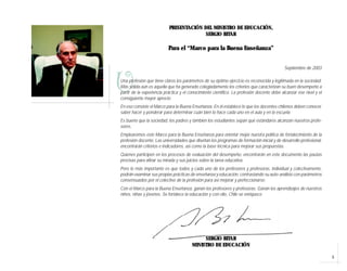 PRESENTACIÓN DEL MINISTRO DE EDUCACIÓN,
                                         SERGIO BITAR

                          Para el “Marco para la Buena Enseñanza”


                                                                                            Septiembre de 2003



U
Una profesión que tiene claros los parámetros de su óptimo ejercicio es reconocida y legitimada en la sociedad.
Más sólida aún es aquella que ha generado colegiadamente los criterios que caracterizan su buen desempeño a
partir de la experiencia práctica y el conocimiento científico. La profesión docente debe alcanzar ese nivel y el
consiguiente mayor aprecio.
En eso consiste el Marco para la Buena Enseñanza. En él establece lo que los docentes chilenos deben conocer,
saber hacer y ponderar para determinar cuán bien lo hace cada uno en el aula y en la escuela.
Es bueno que la sociedad, los padres y también los estudiantes sepan qué estándares alcanzan nuestros profe-
sores.
Emplearemos este Marco para la Buena Enseñanza para orientar mejor nuestra política de fortalecimiento de la
profesión docente. Las universidades que diseñan los programas de formación inicial y de desarrollo profesional,
encontrarán criterios e indicadores, así como la base técnica para mejorar sus propuestas.
Quienes participen en los procesos de evaluación del desempeño, encontrarán en este documento las pautas
precisas para afinar su mirada y sus juicios sobre la tarea educativa.
Pero lo más importante es que todos y cada uno de los profesores y profesoras, individual y colectivamente,
podrán examinar sus propias prácticas de enseñanza y educación, contrastando su auto-análisis con parámetros
consensuados por el colectivo de la profesión para así mejorar y perfeccionarse.
Con el Marco para la Buena Enseñanza, ganan los profesores y profesoras. Ganan los aprendizajes de nuestros
niños, niñas y jóvenes. Se fortalece la educación y con ello, Chile se enriquece




                                             SERGIO BITAR
                                        MINISTRO DE EDUCACIÓN

                                                                                                                    5
 