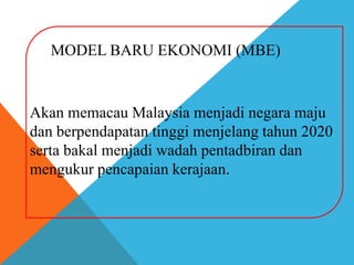 MODEL BARU EKONOMI (MBE)


Akan memacau Malaysia menjadi negara maju
dan berpendapatan tinggi menjelang tahun 2020
serta bakal menjadi wadah pentadbiran dan
mengukur pencapaian kerajaan.
 
