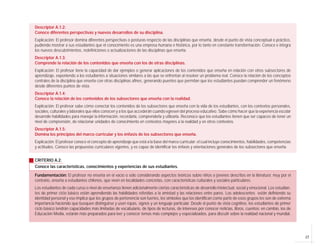 17
Descriptor A.1.2:
Conoce diferentes perspectivas y nuevos desarrollos de su disciplina.
Explicación: El profesor domina diferentes perspectivas o posturas respecto de las disciplinas que enseña, desde el punto de vista conceptual o práctico,
pudiendo mostrar a sus estudiantes que el conocimiento es una empresa humana e histórica, por lo tanto en constante transformación. Conoce e integra
los nuevos descubrimientos, redefiniciones o actualizaciones de las disciplinas que enseña.
Descriptor A.1.3:
Comprende la relación de los contenidos que enseña con los de otras disciplinas.
Explicación: El profesor tiene la capacidad de dar ejemplos o generar aplicaciones de los contenidos que enseña en relación con otros subsectores de
aprendizaje, exponiendo a los estudiantes a situaciones similares a las que se enfrentan al resolver un problema real. Conoce la relación de los conceptos
centrales de la disciplina que enseña con otras disciplinas afines, generando puentes que permitan que los estudiantes puedan comprender un fenómeno
desde diferentes puntos de vista.
Descriptor A.1.4:
Conoce la relación de los contenidos de los subsectores que enseña con la realidad.
Explicación: El profesor sabe cómo conectar los contenidos de los subsectores que enseña con la vida de los estudiantes, con los contextos personales,
sociales, culturales y laborales que ellos conocen y a los que accederán cuando egresen del proceso educativo. Sabe cómo hacer que la experiencia escolar
desarrolle habilidades para manejar la información, recordarla, comprenderla y utilizarla. Reconoce que los estudiantes tienen que ser capaces de tener un
nivel de comprensión, de relacionar unidades de conocimiento en contextos mayores a la realidad y en otros contextos.
Descriptor A.1.5:
Domina los principios del marco curricular y los énfasis de los subsectores que enseña.
Explicación: El profesor conoce el concepto de aprendizaje que está a la base del marco curricular; el cual incluye conocimientos, habilidades, competencias
y actitudes. Conoce las propuestas curriculares vigentes, y es capaz de identificar los énfasis y orientaciones generales de los subsectores que enseña.
CRITERIO A.2:
Conoce las características, conocimientos y experiencias de sus estudiantes.
Fundamentación: El profesor no enseña en el vacío o sólo considerando aspectos teóricos sobre niños o jóvenes descritos en la literatura; muy por el
contrario, enseña a estudiantes chilenos, que viven en localidades concretas, con características culturales y sociales particulares.
Los estudiantes de cada curso o nivel de enseñanza tienen adicionalmente ciertas características de desarrollo intelectual, social y emocional. Los estudian-
tes de primer ciclo básico están aprendiendo las habilidades referidas a la amistad y las relaciones entre pares. Los adolescentes están definiendo su
identidad personal y eso implica que los grupos de pertenencia son fuertes, los símbolos que los identifican como parte de esos grupos les son de extrema
importancia haciendo que busquen distinguirse y usen ropas, signos y un lenguaje particular. Desde el punto de vista cognitivo, los estudiantes de primer
ciclo básico tendrán capacidades más limitadas de vocabulario, de tipos de lecturas, de intereses por conocer noticias, libros, cuentos; en cambio, los de
Educación Media, estarán más preparados para leer y conocer temas más complejos y especializados, para discutir sobre la realidad nacional y mundial.
 