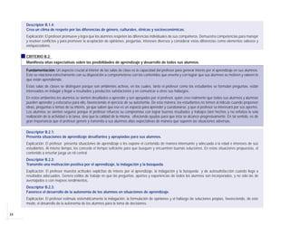 24
Descriptor B.1.4:
Crea un clima de respeto por las diferencias de género, culturales, étnicas y socioeconómicas.
Explicación: El profesor promueve y logra que los alumnos respeten las diferencias individuales de sus compañeros. Demuestra competencias para manejar
y resolver conflictos y para promover la aceptación de opiniones, preguntas, intereses diversos y considerar estas diferencias como elementos valiosos y
enriquecedores.
CRITERIO B.2:
Manifiesta altas expectativas sobre las posibilidades de aprendizaje y desarrollo de todos sus alumnos.
Fundamentación: Un aspecto crucial al interior de las salas de clase es la capacidad del profesor para generar interés por el aprendizaje en sus alumnos.
Esto se relaciona estrechamente con su disposición a comprometerse con los contenidos que enseña y con lograr que sus alumnos se motiven y valoren lo
que están aprendiendo.
Estas salas de clases se distinguen porque son ambientes activos, en los cuales, tanto el profesor como los estudiantes se formulan preguntas, están
interesados en indagar y llegar a resultados y productos satisfactorios y en comunicar a otros sus hallazgos.
En estos ambientes los alumnos se sienten desafiados a aprender y son apoyados por el profesor, quien cree realmente que todos sus alumnos y alumnas
pueden aprender y esforzarse para ello, favoreciendo el ejercicio de su autonomía. De esta manera, los estudiantes no temen al ridículo cuando proponen
ideas, preguntas o temas de su interés, ya que saben que ese es un espacio para aprender y cuestionarse, y que el profesor se interesará por sus aportes.
Los alumnos se sienten seguros porque el profesor refuerza su compromiso con lograr buenos resultados y trabajos bien hechos y no enfatiza la sola
realización de la actividad o la tarea, sino que la calidad de la misma, ofreciendo ayudas para que ésta se alcance progresivamente. En tal sentido, es de
gran importancia que el profesor genere y transmita a sus alumnos altas expectativas de manera que superen las situaciones adversas.
Descriptor B.2.1:
Presenta situaciones de aprendizaje desafiantes y apropiadas para sus alumnos.
Explicación: El profesor presenta situaciones de aprendizaje o les expone el contenido de manera interesante y adecuada a la edad e intereses de sus
estudiantes. Al mismo tiempo, les concede el tiempo suficiente para que busquen y encuentren buenas soluciones. En estas situaciones propuestas, el
contenido a enseñar juega un rol central.
Descriptor B.2.2:
Transmite una motivación positiva por el aprendizaje, la indagación y la búsqueda.
Explicación: El profesor muestra actitudes explícitas de interés por el aprendizaje, la indagación y la búsqueda y de autosatisfacción cuando llega a
resultados adecuados. Genera estilos de trabajo en que las preguntas, aportes y experiencias de todos los alumnos son incorporados, y no sólo las de
aventajados o con mejores rendimientos.
Descriptor B.2.3:
Favorece el desarrollo de la autonomía de los alumnos en situaciones de aprendizaje.
Explicación: El profesor estimula sistemáticamente la indagación, la formulación de opiniones y el hallazgo de soluciones propias, favoreciendo, de este
modo, el desarrollo de la autonomía de los alumnos para la toma de decisiones.
 