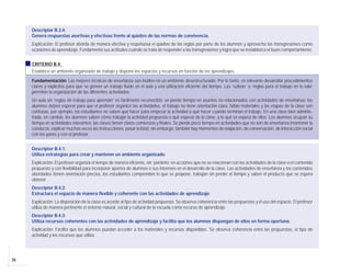 26
Descriptor B.3.4:
Genera respuestas asertivas y efectivas frente al quiebre de las normas de convivencia.
Explicación: El profesor aborda de manera efectiva y respetuosa el quiebre de las reglas por parte de los alumnos y aprovecha las transgresiones como
ocasiones de aprendizaje. Fundamenta sus actitudes cuando se trata de responder a las transgresiones y logra que se restablezca el buen comportamiento.
CRITERIO B.4:
Establece un ambiente organizado de trabajo y dispone los espacios y recursos en función de los aprendizajes.
Fundamentación: Las mejores técnicas de enseñanza son inútiles en un ambiente desestructurado. Por lo tanto, es relevante desarrollar procedimientos
claros y explícitos para que se genere un trabajo fluido en el aula y una utilización eficiente del tiempo. Las ‘rutinas’ o ‘reglas para el trabajo en la sala’
permiten la organización de las diferentes actividades.
Un aula sin ‘reglas de trabajo para aprender’ es fácilmente reconocible: se pierde tiempo en asuntos no relacionados con actividades de enseñanza, los
alumnos deben esperar para que el profesor organice las actividades, el trabajo no tiene orientación clara, faltan materiales y las etapas de la clase son
confusas, por ejemplo, los estudiantes no saben qué hacer para empezar la actividad o qué hacer cuando terminan el trabajo. En una clase bien adminis-
trada, en cambio, los alumnos saben cómo trabajar la actividad propuesta o qué esperar de la clase, y lo qué se espera de ellos. Los alumnos ocupan su
tiempo en actividades relevantes; las clases tienen claros comienzos y finales. Se pierde poco tiempo en actividades que no son de enseñanza (mantener la
conducta, explicar muchas veces las instrucciones, pasar la lista); sin embargo, también hay momentos de relajación, de conversación, de interacción social
con los pares y con el profesor.
Descriptor B.4.1:
Utiliza estrategias para crear y mantener un ambiente organizado.
Explicación: El profesor organiza el tiempo de manera eficiente, sin ‘perderlo’ en acciones que no se relacionan con las actividades de la clase o el contenido
propuesto y con flexibilidad para incorporar aportes de alumnos o sus intereses en el desarrollo de la clase. Las actividades de enseñanza y los contenidos
abordados tienen orientación precisa, los estudiantes comprenden lo que se propone, trabajan sin perder el tiempo y saben el producto que se espera
obtener.
Descriptor B.4.2:
Estructura el espacio de manera flexible y coherente con las actividades de aprendizaje.
Explicación: La disposición de la clase es acorde al tipo de actividad propuesta. Se observa coherencia entre las propuestas y el uso del espacio. El profesor
utiliza de manera pertinente el entorno natural, social y cultural de la escuela como recurso de aprendizaje.
Descriptor B.4.3:
Utiliza recursos coherentes con las actividades de aprendizaje y facilita que los alumnos dispongan de ellos en forma oportuna.
Explicación: Facilita que los alumnos puedan acceder a los materiales y recursos disponibles. Se observa coherencia entre las propuestas, el tipo de
actividad y los recursos que utiliza.
 