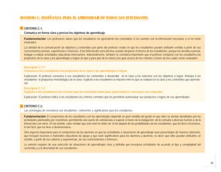 27
DOMINIO C: ENSEÑANZA PARA EL APRENDIZAJE DE TODOS LOS ESTUDIANTES.
CRITERIO C.1:
Comunica en forma clara y precisa los objetivos de aprendizaje.
Fundamentación: Los profesores saben que los estudiantes no aprenderán los contenidos si no cuentan con la información necesaria, o si no están
motivados.
La claridad de la comunicación de objetivos y contenidos por parte del profesor, reside en que los estudiantes pueden atribuirle sentido a partir de sus
conocimientos previos, experiencias e intereses. Esta información será efectiva cuando despierte el interés de los estudiantes, porque los desafía a pensar,
indagar o realizar actividades educativas interesantes. Adicionalmente, también se considera importante que el profesor comparta con los estudiantes los
propósitos de la clase y los aprendizajes a lograr (el qué y para qué de la clase) y los guíe acerca de los criterios a través de los cuales serán evaluados.
Descriptor C.1.1:
Comunica a los estudiantes los propósitos de la clase y los aprendizajes a lograr.
Explicación: El profesor comunica a sus estudiantes los contenidos a desarrollar en la clase y los relaciona con los objetivos a lograr. Anticipa a los
estudiantes la propuesta metodológica de la clase. Explicita a los estudiantes la relación entre lo que se realizará en la clase y los contenidos que aprende-
rán.
Descriptor C.1.2:
Explicita a los estudiantes los criterios que los orientarán tanto para autoevaluarse como para ser evaluados.
Explicación: El profesor indica a los estudiantes los criterios centrales que les permitirán autoevaluar sus productos o logros de sus aprendizajes.
CRITERIO C.2:
Las estrategias de enseñanza son desafiantes, coherentes y significativas para los estudiantes.
Fundamentación: El compromiso de los estudiantes con los aprendizajes depende en gran medida del grado en que ellos se sientan desafiados por las
actividades planteadas por el profesor, percibiendo una suerte de «obstáculo» a superar a través de la indagación, de la consulta a diversas fuentes o de la
interacción con otros. En tal sentido, cabe señalar que este nivel no debe ser ni tan alejado de las posibilidades de los estudiantes, que los lleve a frustrarse,
ni tan fácil, que los lleve a desinteresarse.
Otro aspecto importante para el compromiso de los alumnos es que las actividades o situaciones de aprendizaje sean presentadas de manera coherente,
que incluyan recursos o materiales educativos de apoyo y que sean significativos para los alumnos y alumnas; es decir, que ellos puedan atribuirles un
sentido, a partir de sus saberes y experiencias, de sus conocimientos e intereses.
Lo anterior requiere de una selección de situaciones de aprendizajes clara y definida que incorpora actividades de acuerdo al tipo y complejidad del
contenido y a la diversidad de sus estudiantes.
 