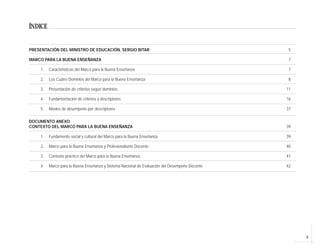 3
ÍNDICE
PRESENTACIÓN DEL MINISTRO DE EDUCACIÓN, SERGIO BITAR 5
MARCO PARA LA BUENA ENSEÑANZA 7
1. Características del Marco para la Buena Enseñanza 7
2. Los Cuatro Dominios del Marco para la Buena Enseñanza 8
3. Presentación de criterios según dominios 11
4. Fundamentación de criterios y descriptores 16
5. Niveles de desempeño por descriptores 37
DOCUMENTO ANEXO:
CONTEXTO DEL MARCO PARA LA BUENA ENSEÑANZA 39
1. Fundamento social y cultural del Marco para la Buena Enseñanza 39
2. Marco para la Buena Enseñanza y Profesionalismo Docente. 40
3. Contexto práctico del Marco para la Buena Enseñanza. 41
4. Marco para la Buena Enseñanza y Sistema Nacional de Evaluación del Desempeño Docente 42
 