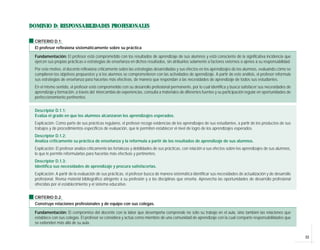 33
DOMINIO D: RESPONSABILIDADES PROFESIONALES
CRITERIO D.1:
El profesor reflexiona sistemáticamente sobre su práctica
Fundamentación: El profesor está comprometido con los resultados de aprendizaje de sus alumnos y está consciente de la significativa incidencia que
ejercen sus propias prácticas o estrategias de enseñanza en dichos resultados, sin atribuirlos solamente a factores externos o ajenos a su responsabilidad.
Por este motivo, el docente reflexiona críticamente sobre las estrategias desarrolladas y sus efectos en los aprendizajes de los alumnos, evaluando cómo se
cumplieron los objetivos propuestos y si los alumnos se comprometieron con las actividades de aprendizaje. A partir de este análisis, el profesor reformula
sus estrategias de enseñanza para hacerlas más efectivas, de manera que respondan a las necesidades de aprendizaje de todos sus estudiantes.
En el mismo sentido, el profesor está comprometido con su desarrollo profesional permanente, por lo cual identifica y busca satisfacer sus necesidades de
aprendizaje y formación, a través del intercambio de experiencias, consulta a materiales de diferentes fuentes y su participación regular en oportunidades de
perfeccionamiento pertinentes.
Descriptor D.1.1:
Evalúa el grado en que los alumnos alcanzaron los aprendizajes esperados.
Explicación: Como parte de sus prácticas regulares, el profesor recoge evidencias de los aprendizajes de sus estudiantes, a partir de los productos de sus
trabajos y de procedimientos específicos de evaluación, que le permiten establecer el nivel de logro de los aprendizajes esperados.
Descriptor D.1.2:
Analiza críticamente su práctica de enseñanza y la reformula a partir de los resultados de aprendizaje de sus alumnos.
Explicación: El profesor analiza críticamente las fortalezas y debilidades de sus prácticas, con relación a sus efectos sobre los aprendizajes de sus alumnos,
lo que le permite reformularlas para hacerlas más efectivas y pertinentes.
Descriptor D.1.3:
Identifica sus necesidades de aprendizaje y procura satisfacerlas.
Explicación: A partir de la evaluación de sus prácticas, el profesor busca de manera sistemática identificar sus necesidades de actualización y de desarrollo
profesional. Revisa material bibliográfico atingente a su profesión y a las disciplinas que enseña. Aprovecha las oportunidades de desarrollo profesional
ofrecidas por el establecimiento y el sistema educativo.
CRITERIO D.2:
Construye relaciones profesionales y de equipo con sus colegas.
Fundamentación: El compromiso del docente con la labor que desempeña comprende no sólo su trabajo en el aula, sino también las relaciones que
establece con sus colegas. El profesor se considera y actúa como miembro de una comunidad de aprendizaje con la cual comparte responsabilidades que
se extienden más allá de su aula.
 