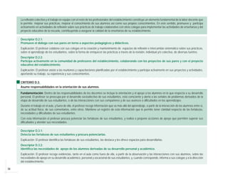 34
La reflexión colectiva y el trabajo en equipo con el resto de los profesionales del establecimiento constituye un elemento fundamental de la labor docente que
le permite mejorar sus prácticas, mejorar el conocimiento de sus alumnos así como sus propios conocimientos. En este sentido, promueve y participa
activamente en actividades de reflexión sobre sus prácticas de trabajo colaborativo con otros colegas para implementar las actividades de enseñanza y del
proyecto educativo de la escuela, contribuyendo a asegurar la calidad de la enseñanza de su establecimiento.
Descriptor D.2.1:
Promueve el diálogo con sus pares en torno a aspectos pedagógicos y didácticos.
Explicación: El profesor colabora con sus colegas en la creación y mantenimiento de espacios de reflexión e intercambio sistemático sobre sus prácticas,
sobre el aprendizaje de los estudiantes, sobre la forma de enriquecer las prácticas a través de la revisión, individual y/o colectiva, de diversas fuentes.
Descriptor D.2.2:
Participa activamente en la comunidad de profesores del establecimiento, colaborando con los proyectos de sus pares y con el proyecto
educativo del establecimiento.
Explicación: El profesor asiste a las reuniones y capacitaciones planificadas por el establecimiento y participa activamente en sus proyectos y actividades,
aportando su trabajo, su experiencia y sus conocimientos.
CRITERIO D.3:
Asume responsabilidades en la orientación de sus alumnos.
Fundamentación: Dentro de las responsabilidades de los docentes se incluye la orientación y el apoyo a los alumnos en lo que respecta a su desarrollo
personal. El profesor se preocupa por el desarrollo socioafectivo de sus estudiantes, está consciente y alerta a las señales de problemas derivados de la
etapa de desarrollo de sus estudiantes, o de las interacciones con sus compañeros y de sus avances o dificultades en los aprendizajes.
Durante el trabajo en el aula, y fuera de ella, el profesor recoge información que va más allá del aprendizaje, a partir de la interacción de los alumnos entre sí,
de su actitud física, de sus comentarios, entre otros. Mantiene un registro de esta información que le permite tener claridad respecto de las fortalezas,
necesidades y dificultades de sus estudiantes.
Con esta información el profesor procura potenciar las fortalezas de sus estudiantes, y realiza o propone acciones de apoyo que permiten superar sus
dificultades y atender sus necesidades.
Descriptor D.3.1:
Detecta las fortalezas de sus estudiantes y procura potenciarlas.
Explicación: El profesor identifica las fortalezas de sus estudiantes, las destaca y les ofrece espacios para desarrollarlas.
Descriptor D.3.2:
Identifica las necesidades de apoyo de los alumnos derivadas de su desarrollo personal y académico.
Explicación: El profesor recoge evidencias, tanto en el aula como fuera de ella, a partir de la observación y las interacciones con sus alumnos, sobre las
necesidades de apoyo en su desarrollo académico, personal y vocacional de sus estudiantes, y, cuando corresponde, informa a sus colegas y a la dirección
del establecimiento.
 