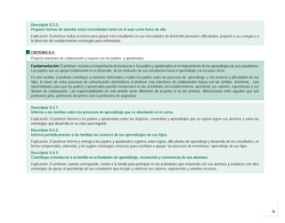 35
Descriptor D.3.3:
Propone formas de abordar estas necesidades tanto en el aula como fuera de ella.
Explicación: El profesor realiza acciones para apoyar a los estudiantes en sus necesidades de desarrollo personal o dificultades, propone a sus colegas y a
la dirección del establecimiento estrategias para enfrentarlas.
CRITERIO D.4:
Propicia relaciones de colaboración y respeto con los padres y apoderados.
Fundamentación: El profesor reconoce la importancia de involucrar a los padres y apoderados en el mejoramiento de los aprendizajes de sus estudiantes.
Los padres son un apoyo fundamental en el desarrollo de las actitudes de sus estudiantes hacia el aprendizaje y la escuela o liceo.
En este sentido, el profesor contribuye a mantener informados a todos los padres sobre los procesos de aprendizaje, y los avances y dificultades de sus
hijos. A través de estos procesos de comunicación sistemáticos el profesor crea relaciones de colaboración mutua con las familias. Asimismo, crea
oportunidades para que los padres y apoderados puedan involucrarse en las actividades del establecimiento, aportando sus saberes, experiencias y sus
deseos de colaboración. Las responsabilidades en este ámbito serán diferentes de acuerdo al rol del profesor, diferenciando entre aquellos que son
profesores jefes, profesores del primer ciclo o profesores de asignatura.
Descriptor D.4.1:
Informa a las familias sobre los procesos de aprendizaje que se abordarán en el curso.
Explicación: El profesor informa a los padres y apoderados sobre los objetivos, contenidos y aprendizajes que se espera logren sus alumnos y sobre las
estrategias que desarrolla en su clase para lograrlo.
Descriptor D.4.2:
Informa periódicamente a las familias los avances de los aprendizajes de sus hijos.
Explicación: El profesor informa y entrega a los padres y apoderados registros sobre logros, dificultades de aprendizaje y desarrollo de los estudiantes, en
forma comprensible, ordenada, y les sugiere estrategias concretas para contribuir a apoyar los procesos de enseñanza / aprendizaje de sus hijos.
Descriptor D.4.3:
Contribuye a involucrar a la familia en actividades de aprendizaje, recreación y convivencia de sus alumnos.
Explicación: El profesor, cuando corresponde, motiva a la familia para participar en las actividades que emprende con sus alumnos y establece con ellos
estrategias de apoyo al aprendizaje de sus estudiantes que recojan y valoricen sus saberes, experiencias y variados recursos.
 