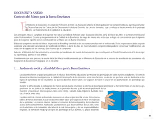 39
E
DOCUMENTO ANEXO:
Contexto del Marco para la Buena Enseñanza
El Ministerio de Educación, el Colegio de Profesores de Chile y la Asociación Chilena de Municipalidades han comprometido una agenda para fundar
un Sistema Nacional de Evaluación del Desempeño Profesional Docente, de carácter formativo, que contribuya al fortalecimiento de la profesión
docente y al mejoramiento de la calidad de la educación.
Los principales hitos ya cumplidos de la agenda han sido la Jornada de Reflexión sobre Evaluación Docente, del 2 de marzo de 2001, el Seminario Internacional
sobre Profesionalismo Docente y Aseguramiento de la Calidad de la Enseñanza, de mayo del mismo año, en los que se llegó a la conclusión de que el siguiente
paso de la agenda tripartita sería la construcción de un Marco para la Buena Enseñanza.
Elaborada una primera versión del Marco, se procedió a difundirlo y someterlo a dos sucesivas consultas entre el profesorado. De las respuestas recibidas se pudo
evidenciar una valoración generalizada del significado del Marco. A partir de ellas, las tres instituciones comprometidas pudieron consensuar modificaciones a la
redacción de algunos de los criterios y descriptores que lo componen.
Además, el Ministerio de Educación invitó a reconocidas personalidades del mundo de la educación, que constituyeron un Comité Consultivo con el fin de recoger
su experiencia y aportes en este ámbito.
Paralelamente con este proceso, la versión inicial del Marco ha sido empleada por el Ministerio de Educación en el proceso de acreditación de postulantes a la
Asignación de Excelencia Pedagógica, en el año 2002.
1. Fundamento social y cultural del Marco para la Buena Enseñanza
Los docentes tienen un papel protagónico en el esfuerzo de la reforma educacional por mejorar los aprendizajes de todos nuestros estudiantes. Tal como lo
demuestran diversas investigaciones, la calidad del desempeño de los docentes, entre otros factores, es uno de los que tiene una alta incidencia en los
logros de aprendizaje de los estudiantes. Lo que los docentes deben saber y ser capaces de hacer es crucial en las oportunidades de aprendizaje que
tendrán.
Durante la ultima década, la elaboración de marcos para la buena enseñanza o criterios de desempeño profesional se ha transformado en uno de los ejes
prioritarios de las políticas de fortalecimiento de la profesión docente y del desarrollo profesional de los
maestros y maestras en diversos países, tales como EE.UU., Canadá, Cuba, Inglaterra, Australia, Esco-
cia y Francia, entre otros.
La elaboración de criterios profesionales representa un esfuerzo por describir en una forma mensu-
rable o al menos observable, lo que los docentes deben saber y ser capaces de hacer en el ejercicio
de su profesión. Los marcos intentan capturar el consenso de la investigación y de los docentes
acerca de los conocimientos, habilidades y competencias que deben dominar, de sus roles, tanto
en el aula como en la comunidad educativa de la cual forman parte, y de sus responsabilidades
respecto a la formación integral y los logros de aprendizaje de sus alumnos, su propio desarrollo
 